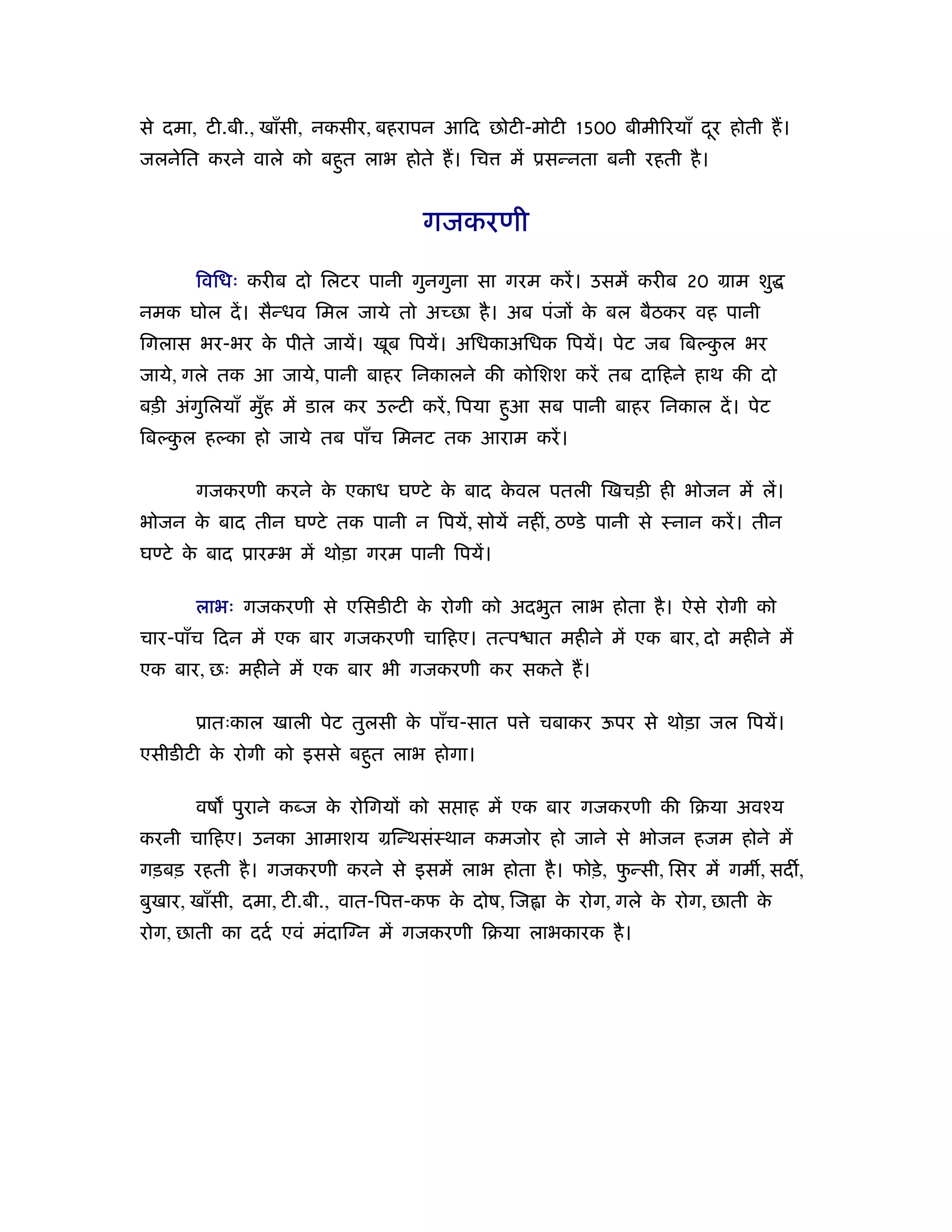 से दमा, टी.बी., खाँसी, नकसीर, बहरापन आिद छोटी-मोटी 1500 बीमी रयाँ दर होती ह।
                                                                   ू
जलनेित करने वाले को बहत लाभ होते ह। िच
                      ु                       में ूसन्नता बनी रहती है ।


                                  गजकरणी

      िविधः करीब दो िलटर पानी गुनगुना सा गरम करें । उसमें करीब 20 माम शु
नमक घोल दें । सैन्धव िमल जाये तो अच्छा है । अब पंजों क बल बैठकर वह पानी
                                                      े
िगलास भर-भर क पीते जायें। खूब िपयें। अिधकाअिधक िपयें। पेट जब िबल्कल भर
             े                                                    ु
जाये, गले तक आ जाये, पानी बाहर िनकालने की कोिशश करें तब दािहने हाथ की दो
बड़ी अंगिलयाँ मुह में डाल कर उल्टी करें , िपया हआ सब पानी बाहर िनकाल दें । पेट
       ु       ँ                               ु
िबल्कल हल्का हो जाये तब पाँच िमनट तक आराम करें ।
     ु

      गजकरणी करने क एकाध घण्टे क बाद कवल पतली िखचड़ी ही भोजन में लें।
                   े            े     े
भोजन क बाद तीन घण्टे तक पानी न िपयें, सोयें नहीं, ठण्डे पानी से ःनान करें । तीन
      े
घण्टे क बाद ूारम्भ में थोड़ा गरम पानी िपयें।
       े

      लाभः गजकरणी से एिसडीटी क रोगी को अदभुत लाभ होता है । ऐसे रोगी को
                              े
चार-पाँच िदन में एक बार गजकरणी चािहए। तत्प ात महीने में एक बार, दो महीने में
एक बार, छः महीने में एक बार भी गजकरणी कर सकते ह।

      ूातःकाल खाली पेट तुलसी क पाँच-सात प े चबाकर ऊपर से थोड़ा जल िपयें।
                              े
एसीडीटी क रोगी को इससे बहत लाभ होगा।
         े               ु

      वष पुराने कब्ज क रोिगयों को स ाह में एक बार गजकरणी की िबया अवँय
                      े
करनी चािहए। उनका आमाशय मिन्थसंःथान कमजोर हो जाने से भोजन हजम होने में
गड़बड़ रहती है । गजकरणी करने से इसमें लाभ होता है । फोड़े , फन्सी, िसर में गम , सद ,
                                                          ु
बुखार, खाँसी, दमा, टी.बी., वात-िप -कफ क दोष, िज ा क रोग, गले क रोग, छाती क
                                       े           े          े           े
रोग, छाती का ददर् एवं मंदाि न में गजकरणी िबया लाभकारक है ।
 