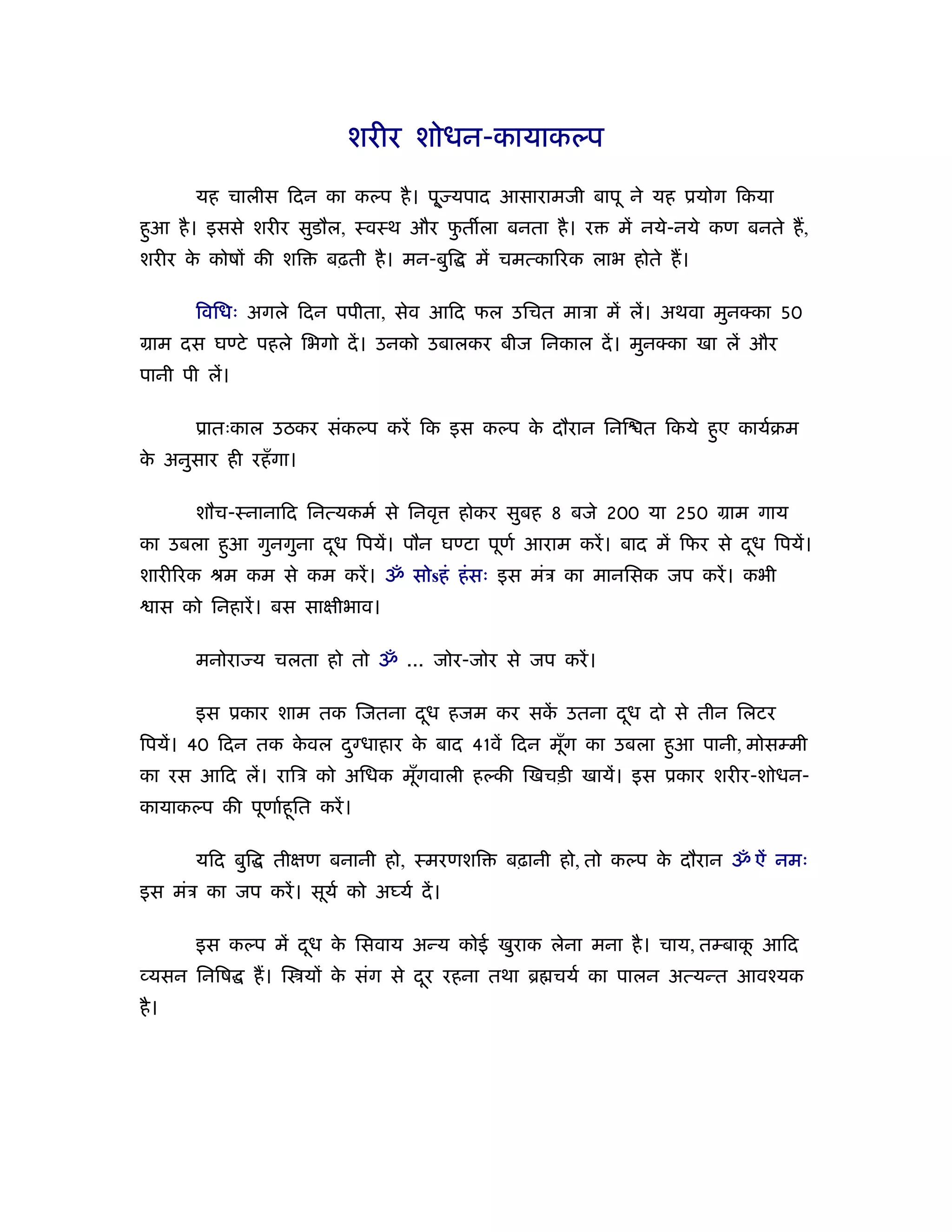 शरीर शोधन-कायाकल्प

        यह चालीस िदन का कल्प है । पू ् यपाद आसारामजी बापू ने यह ूयोग िकया
हआ है । इससे शरीर सुडौल, ःवःथ और फत ला बनता है । र
 ु                                ु                           में नये-नये कण बनते ह,
शरीर क कोषों की शि
      े                   बढ़ती है । मन-बुि    में चमत्का रक लाभ होते ह।

        िविधः अगले िदन पपीता, सेव आिद फल उिचत माऽा में लें। अथवा मुन का 50
माम दस घण्टे पहले िभगो दें । उनको उबालकर बीज िनकाल दें । मुन का खा लें और
पानी पी लें।

        ूातःकाल उठकर संकल्प करें िक इस कल्प क दौरान िनि त िकये हए कायर्बम
                                             े                  ु
क अनुसार ही रहँ गा।
 े

        शौच-ःनानािद िनत्यकमर् से िनवृ        होकर सुबह 8 बजे 200 या 250 माम गाय
का उबला हआ गुनगुना दध िपयें। पौन घण्टा पूणर् आराम करें । बाद में िफर से दध िपयें।
         ु          ू                                                    ू
शारी रक ौम कम से कम करें । ॐ सोsहं हं सः इस मंऽ का मानिसक जप करें । कभी
   ास को िनहारें । बस साक्षीभाव।

        मनोरा य चलता हो तो ॐ ... जोर-जोर से जप करें ।

        इस ूकार शाम तक िजतना दध हजम कर सक उतना दध दो से तीन िलटर
                              ू          ें     ू
िपयें। 40 िदन तक कवल द ु धाहार क बाद 41वें िदन मूग का उबला हआ पानी, मोसम्मी
                  े             े                ँ          ु
का रस आिद लें। रािऽ को अिधक मूगवाली हल्की िखचड़ी खायें। इस ूकार शरीर-शोधन-
                              ँ
कायाकल्प की पूणार्हू ित करें ।

        यिद बुि     तीक्षण बनानी हो, ःमरणशि      बढ़ानी हो, तो कल्प क दौरान ॐ ऐं नमः
                                                                    े
इस मंऽ का जप करें । सूयर् को अ यर् दें ।

        इस कल्प में दध क िसवाय अन्य कोई खुराक लेना मना है । चाय, तम्बाक आिद
                     ू  े                                              ू
 यसन िनिष         ह। ि यों क संग से दर रहना तथा ॄ चयर् का पालन अत्यन्त आवँयक
                            े        ू
है ।
 
