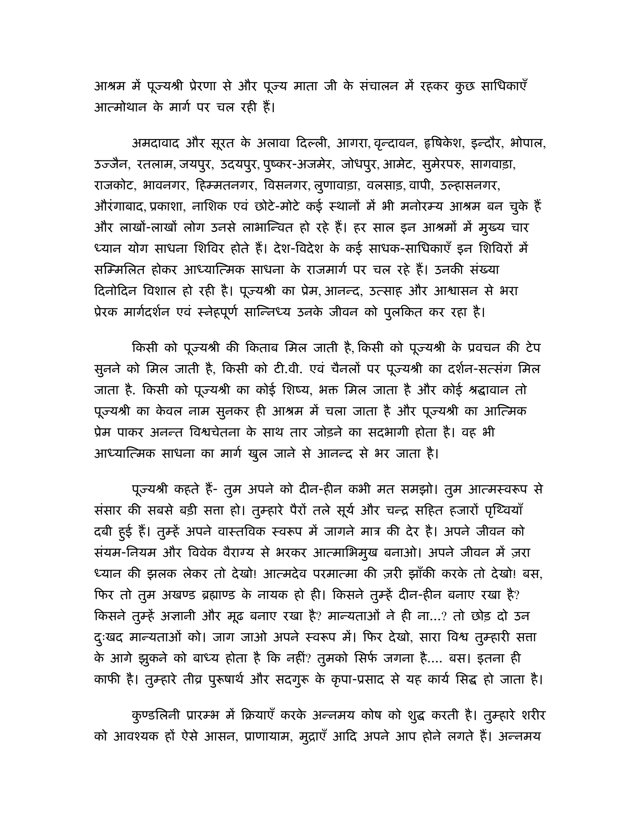 आौम में पू यौी ूेरणा से और पू य माता जी क संचालन में रहकर कछ सािधकाएँ
                                         े                 ु
आत्मोथान क मागर् पर चल रही ह।
          े

       अमदावाद और सूरत क अलावा िदल्ली, आगरा, वृन्दावन,
                        े                                     िषकश, इन्दौर, भोपाल,
                                                                 े
उ जैन, रतलाम, जयपुर, उदयपुर, पुंकर-अजमेर, जोधपुर, आमेट, सुमेरप , सागवाड़ा,
राजकोट, भावनगर, िहम्मतनगर, िवसनगर, लुणावाड़ा, वलसाड़, वापी, उल्हासनगर,
औरं गाबाद, ूकाशा, नािशक एवं छोटे -मोटे कई ःथानों में भी मनोरम्य आौम बन चुक ह
                                                                          े
और लाखों-लाखों लोग उनसे लाभािन्वत हो रहे ह। हर साल इन आौमों में मु य चार
ध्यान योग साधना िशिवर होते ह। दे श-िवदे श क कई साधक-सािधकाएँ इन िशिवरों में
                                           े
सिम्मिलत होकर आध्याित्मक साधना क राजमागर् पर चल रहे ह। उनकी सं या
                                े
िदनोिदन िवशाल हो रही है । पू यौी का ूेम, आनन्द, उत्साह और आ ासन से भरा
ूेरक मागर्दशर्न एवं ःनेहपूणर् सािन्नध्य उनक जीवन को पुलिकत कर रहा है ।
                                           े

       िकसी को पू यौी की िकताब िमल जाती है , िकसी को पू यौी क ूवचन की टे प
                                                             े
सुनने को िमल जाती है , िकसी को टी.वी. एवं चैनलों पर पू यौी का दशर्न-सत्संग िमल
जाता है . िकसी को पू यौी का कोई िशंय, भ        िमल जाता है और कोई ौ ावान तो
पू यौी का कवल नाम सुनकर ही आौम में चला जाता है और पू यौी का आित्मक
           े
ूेम पाकर अनन्त िव चेतना क साथ तार जोड़ने का सदभागी होता है । वह भी
                         े
आध्याित्मक साधना का मागर् खुल जाने से आनन्द से भर जाता है ।

       पू यौी कहते ह- तुम अपने को दीन-हीन कभी मत समझो। तुम आत्मःव प से
संसार की सबसे बड़ी स ा हो। तुम्हारे पैरों तले सूयर् और चन्ि सिहत हजारों पृिथ्वयाँ
दबी हुई ह। तुम्हें अपने वाःतिवक ःव प में जागने माऽ की दे र है । अपने जीवन को
संयम-िनयम और िववेक वैरा य से भरकर आत्मािभमुख बनाओ। अपने जीवन में ज़रा
ध्यान की झलक लेकर तो दे खो! आत्मदे व परमात्मा की ज़री झाँकी करक तो दे खो! बस,
                                                              े
िफर तो तुम अखण्ड ॄ ाण्ड क नायक हो ही। िकसने तुम्हें दीन-हीन बनाए रखा है ?
                         े
िकसने तुम्हें अ ानी और मूढ़ बनाए रखा है ? मान्यताओं ने ही ना...? तो छोड़ दो उन
दःखद मान्यताओं को। जाग जाओ अपने ःव प में। िफर दे खो, सारा िव
 ु                                                                      तुम्हारी स ा
क आगे झुकने को बाध्य होता है िक नहीं? तुमको िसफ जगना है .... बस। इतना ही
 े                                             र्
काफी है । तुम्हारे तीो पु षाथर् और सदगु   क कृ पा-ूसाद से यह कायर् िस
                                           े                             हो जाता है ।

       कण्डिलनी ूारम्भ में िबयाएँ करक अन्नमय कोष को शु
        ु                            े                        करती है । तुम्हारे शरीर
को आवँयक हों ऐसे आसन, ूाणायाम, मुिाएँ आिद अपने आप होने लगते ह। अन्नमय
 