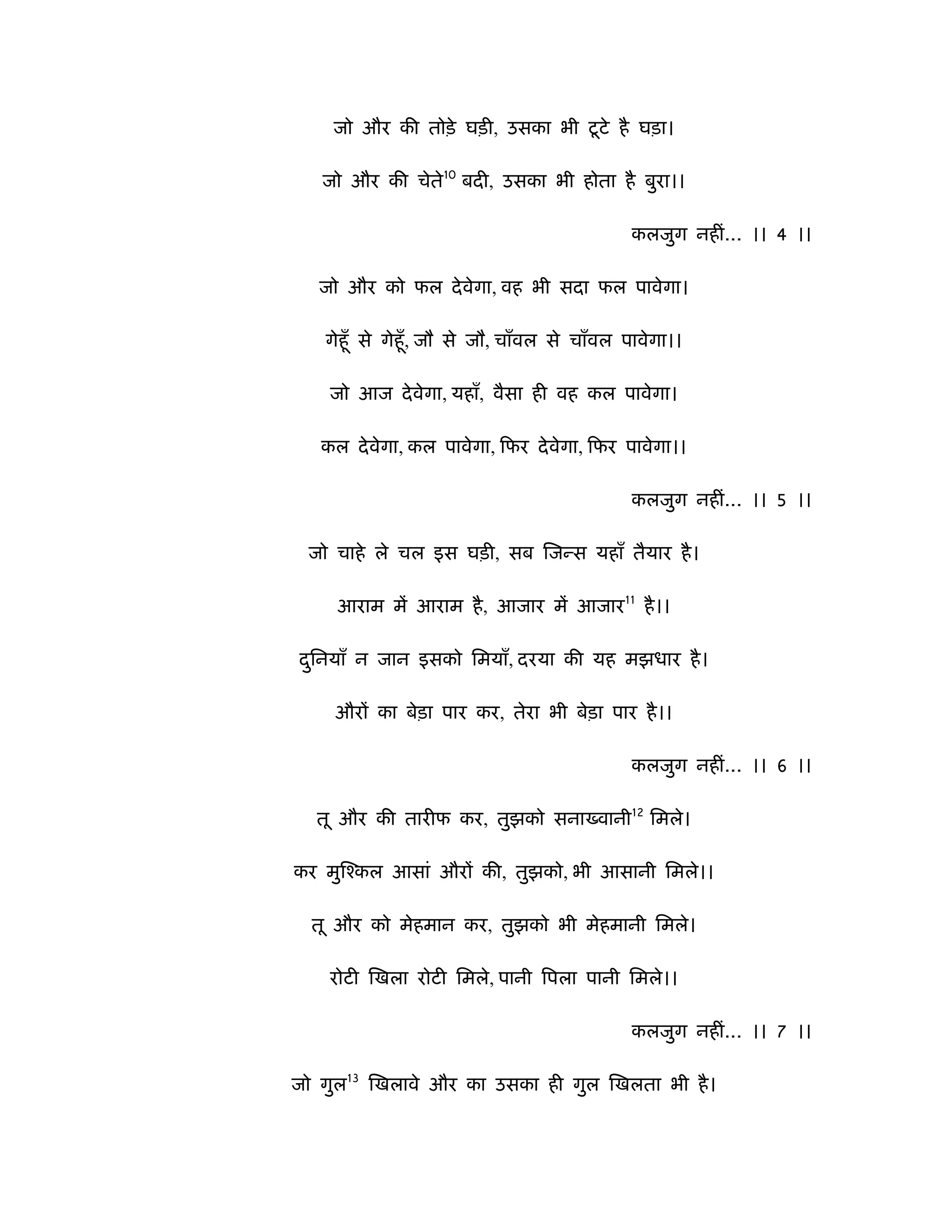 ू
    जो और की तोड़े घड़ी, उसका भी टटे है घड़ा।

   जो और की चेते10 बदी, उसका भी होता है बुरा।।

                                             कलजुग नहीं... ।। 4 ।।

   जो और को फल दे वेगा, वह भी सदा फल पावेगा।

   गेहूँ से गेहूँ , जौ से जौ, चाँवल से चाँवल पावेगा।।

    जो आज दे वेगा, यहाँ, वैसा ही वह कल पावेगा।

   कल दे वेगा, कल पावेगा, िफर दे वेगा, िफर पावेगा।।

                                             कलजुग नहीं... ।। 5 ।।

 जो चाहे ले चल इस घड़ी, सब िजन्स यहाँ तैयार है ।

     आराम में आराम है , आजार में आजार11 है ।।

दिनयाँ न जान इसको िमयाँ, दरया की यह मझधार है ।
 ु

    औरों का बेड़ा पार कर, तेरा भी बेड़ा पार है ।।

                                             कलजुग नहीं... ।। 6 ।।

  तू और की तारीफ कर, तुझको सना वानी12 िमले।

कर मुिँकल आसां औरों की, तुझको, भी आसानी िमले।।

  तू और को मेहमान कर, तुझको भी मेहमानी िमले।

    रोटी िखला रोटी िमले, पानी िपला पानी िमले।।

                                             कलजुग नहीं... ।। 7 ।।

जो गुल13 िखलावे और का उसका ही गुल िखलता भी है ।
 