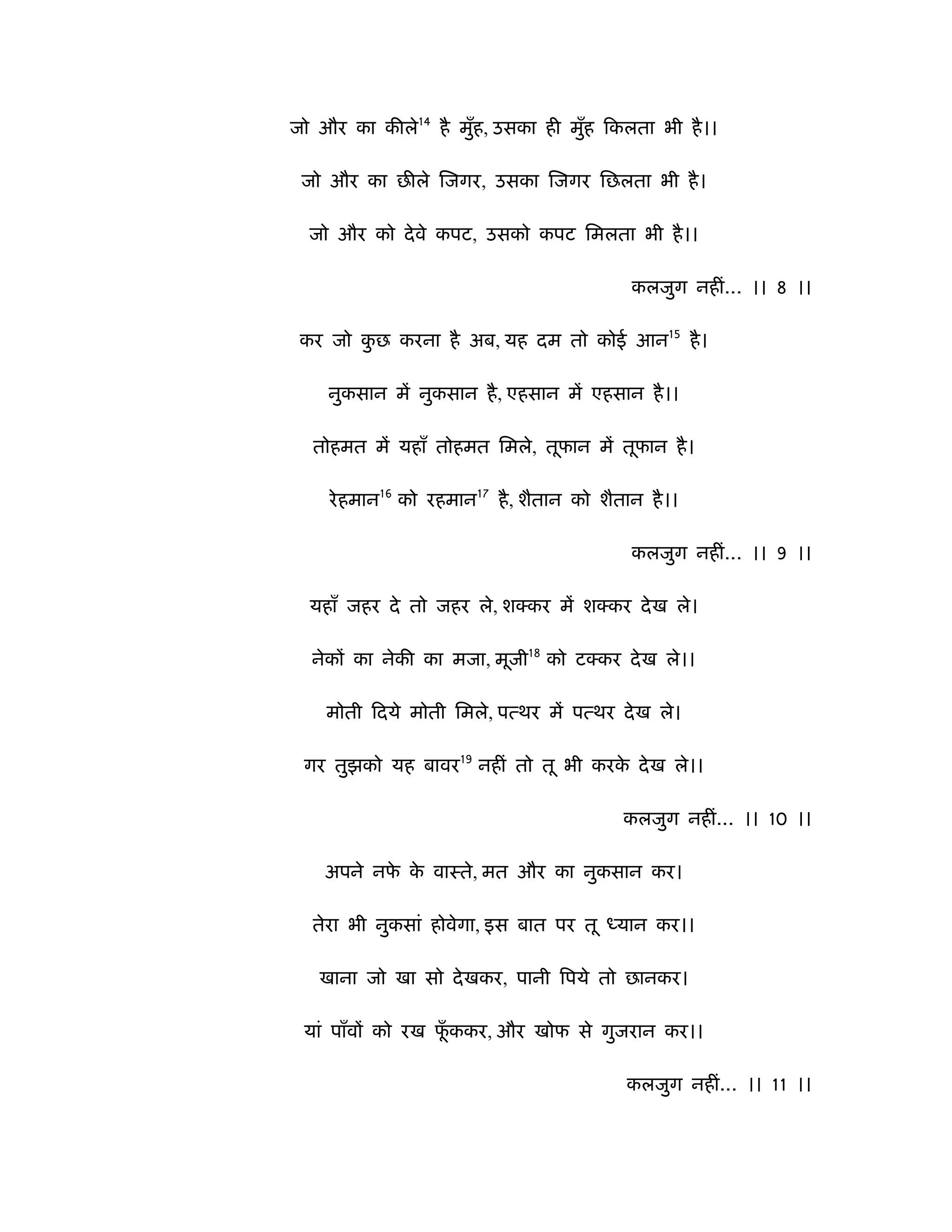 जो और का कीले14 है मुह, उसका ही मुह िकलता भी है ।।
                     ँ            ँ

 जो और का छीले िजगर, उसका िजगर िछलता भी है ।

  जो और को दे वे कपट, उसको कपट िमलता भी है ।।

                                           कलजुग नहीं... ।। 8 ।।

 कर जो कछ करना है अब, यह दम तो कोई आन15 है ।
        ु

    नुकसान में नुकसान है , एहसान में एहसान है ।।

  तोहमत में यहाँ तोहमत िमले, तूफान में तूफान है ।

    रे हमान16 को रहमान17 है , शैतान को शैतान है ।।

                                           कलजुग नहीं... ।। 9 ।।

  यहाँ जहर दे तो जहर ले, श कर में श कर दे ख ले।

  नेकों का नेकी का मजा, मूजी18 को ट कर दे ख ले।।

    मोती िदये मोती िमले, पत्थर में पत्थर दे ख ले।

 गर तुझको यह बावर19 नहीं तो तू भी करक दे ख ले।।
                                     े

                                          कलजुग नहीं... ।। 10 ।।

    अपने नफ क वाःते, मत और का नुकसान कर।
           े े

  तेरा भी नुकसां होवेगा, इस बात पर तू ध्यान कर।।

   खाना जो खा सो दे खकर, पानी िपये तो छानकर।

 यां पाँवों को रख फककर, और खोफ से गुजरान कर।।
                   ूँ

                                           कलजुग नहीं... ।। 11 ।।
 