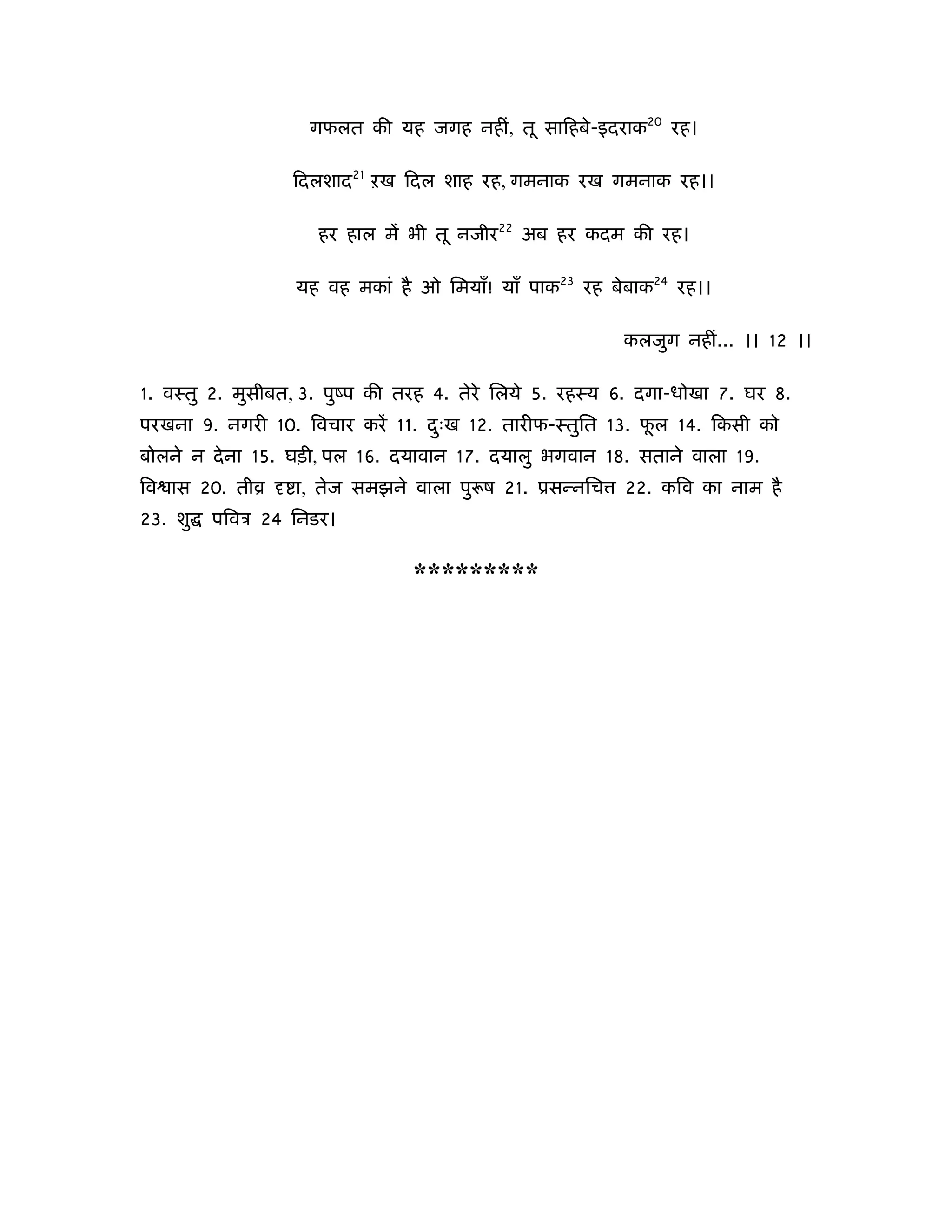 गफलत की यह जगह नहीं, तू सािहबे-इदराक20 रह।

                 िदलशाद21 ऱख िदल शाह रह, गमनाक रख गमनाक रह।।

                    हर हाल में भी तू नजीर22 अब हर कदम की रह।

                 यह वह मकां है ओ िमयाँ! याँ पाक23 रह बेबाक24 रह।।

                                                       कलजुग नहीं... ।। 12 ।।

1. वःतु 2. मुसीबत, 3. पुंप की तरह 4. तेरे िलये 5. रहःय 6. दगा-धोखा 7. घर 8.
परखना 9. नगरी 10. िवचार करें 11. दःख 12. तारीफ-ःतुित 13. फल 14. िकसी को
                                  ु                       ू
बोलने न दे ना 15. घड़ी, पल 16. दयावान 17. दयालु भगवान 18. सताने वाला 19.
िव ास 20. तीो     ा, तेज समझने वाला पु ष 21. ूसन्निच   22. किव का नाम है
23. शु   पिवऽ 24 िनडर।


                               *********
 