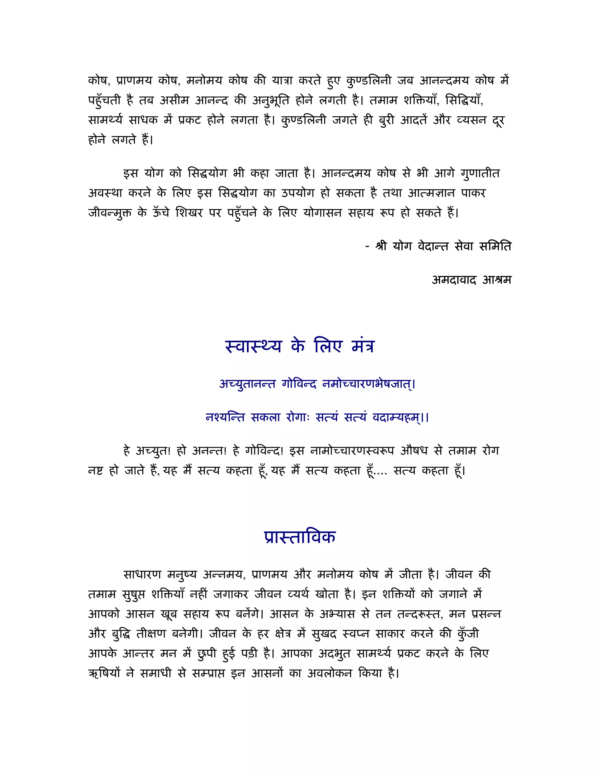 कोष, ूाणमय कोष, मनोमय कोष की याऽा करते हए कण्डिलनी जब आनन्दमय कोष में
                                        ु  ु
पहँु चती है तब असीम आनन्द की अनुभित होने लगती है । तमाम शि याँ, िसि याँ,
                                 ू
सामथ्यर् साधक में ूकट होने लगता है । कण्डिलनी जगते ही बुरी आदतें और यसन दर
                                      ु                                  ू
होने लगते ह।

          इस योग को िस योग भी कहा जाता है । आनन्दमय कोष से भी आगे गुणातीत
अवःथा करने क िलए इस िस योग का उपयोग हो सकता है तथा आत्म ान पाकर
            े
जीवन्मु     क ऊचे िशखर पर पहँु चने क िलए योगासन सहाय
             े ँ                    े                      प हो सकते ह।

                                                      - ौी योग वेदान्त सेवा सिमित

                                                                    अमदावाद आौम




                            ःवाःथ्य क िलए मंऽ
                                     े

                           अच्युतानन्त गोिवन्द नमोच्चारणभेषजात।
                                                              ्

                        नँयिन्त सकला रोगाः सत्यं सत्यं वदाम्यहम।।
                                                               ्

          हे अच्युत! हो अनन्त! हे गोिवन्द! इस नामोच्चारणःव प औषध से तमाम रोग
न   हो जाते ह, यह म सत्य कहता हँू , यह म सत्य कहता हँू .... सत्य कहता हँू ।




                                   ूाःतािवक

          साधारण मनुंय अन्नमय, ूाणमय और मनोमय कोष में जीता है । जीवन की
तमाम सुषु     शि याँ नहीं जगाकर जीवन यथर् खोता है । इन शि यों को जगाने में
आपको आसन खूब सहाय          प बनेंगे। आसन क अ यास से तन तन्द ःत, मन ूसन्न
                                          े
और बुि      तीक्षण बनेगी। जीवन क हर क्षेऽ में सुखद ःवप्न साकार करने की कजी
                                े                                       ुँ
   े              ु
आपक आन्तर मन में छपी हई पड़ी है । आपका अदभुत सामथ्यर् ूकट करने क िलए
                      ु                                        े
ऋिषयों ने समाधी से सम्ूा     इन आसनों का अवलोकन िकया है ।
 