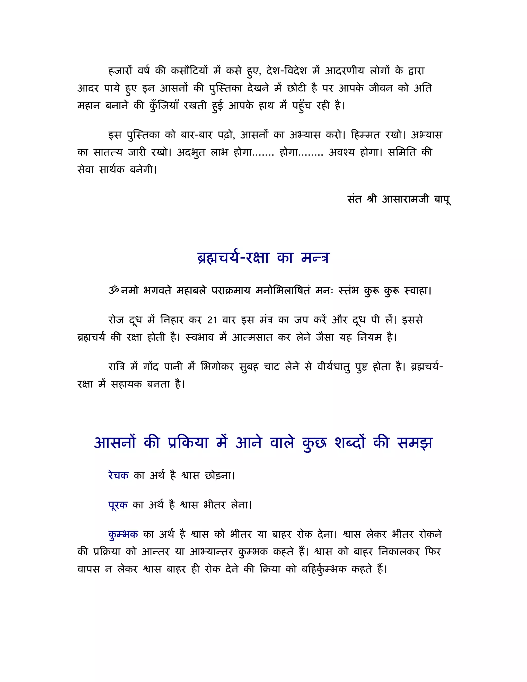 हजारों वषर् की कसौिटयों में कसे हए, दे श-िवदे श में आदरणीय लोगों क
                                        ु                                े     ारा
आदर पाये हए इन आसनों की पुिःतका दे खने में छोटी है पर आपक जीवन को अित
          ु                                              े
महान बनाने की किजयाँ रखती हई आपक हाथ में पहँु च रही है ।
               ुँ          ु    े

       इस पुिःतका को बार-बार पढ़ो, आसनों का अ यास करो। िहम्मत रखो। अ यास
का सातत्य जारी रखो। अदभुत लाभ होगा....... होगा........ अवँय होगा। सिमित की
सेवा साथर्क बनेगी।

                                                              संत ौी आसारामजी बापू




                             ॄ चयर्-रक्षा का मन्ऽ

       ॐ नमो भगवते महाबले पराबमाय मनोिभलािषतं मनः ःतंभ कु              कु    ःवाहा।

       रोज दध में िनहार कर 21 बार इस मंऽ का जप करें और दध पी लें। इससे
            ू                                           ू
ॄ चयर् की रक्षा होती है । ःवभाव में आत्मसात कर लेने जैसा यह िनयम है ।

       रािऽ में गोंद पानी में िभगोकर सुबह चाट लेने से वीयर्धातु पु   होता है । ॄ चयर्-
रक्षा में सहायक बनता है ।




   आसनों की ूिकया में आने वाले कछ शब्दों की समझ
                                ु

       रे चक का अथर् है     ास छोड़ना।

       पूरक का अथर् है      ास भीतर लेना।

       कम्भक का अथर् है
        ु                     ास को भीतर या बाहर रोक दे ना।    ास लेकर भीतर रोकने
की ूिबया को आन्तर या आ यान्तर कम्भक कहते ह।
                               ु                        ास को बाहर िनकालकर िफर
वापस न लेकर      ास बाहर ही रोक दे ने की िबया को बिहकम्भक कहते ह।
                                                     ुर्
 