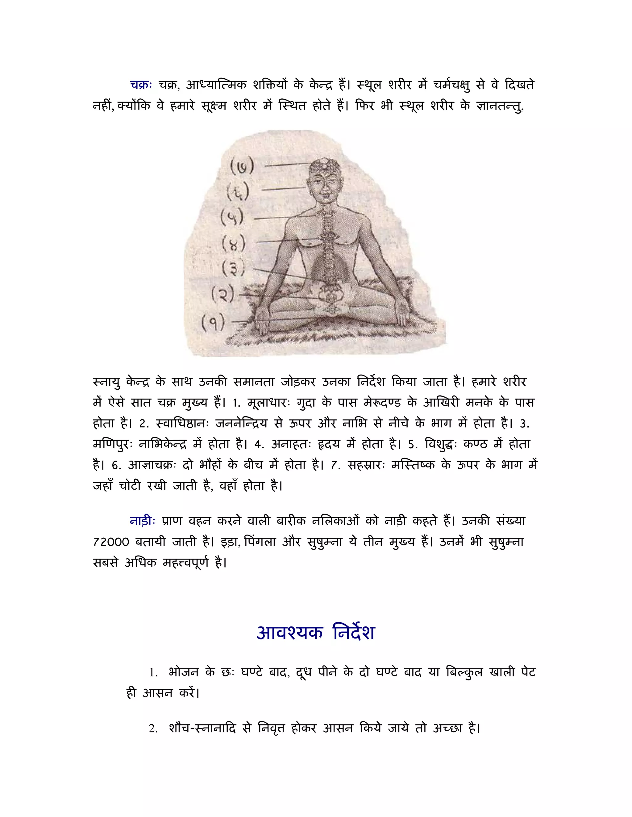 चबः चब, आध्याित्मक शि यों क कन्ि ह। ःथूल शरीर में चमर्चक्षु से वे िदखते
                                  े े
नहीं, योंिक वे हमारे सूआम शरीर में िःथत होते ह। िफर भी ःथूल शरीर के          ानतन्तु,




ःनायु कन्ि क साथ उनकी समानता जोड़कर उनका िनदश िकया जाता है । हमारे शरीर
       े    े
में ऐसे सात चब मु य ह। 1. मूलाधारः गुदा क पास मे दण्ड क आिखरी मनक क पास
                                         े             े         े े
होता है । 2. ःवािध ानः जननेिन्िय से ऊपर और नािभ से नीचे क भाग में होता है । 3.
                                                         े
मिणपुरः नािभकन्ि में होता है । 4. अनाहतः
             े                                दय में होता है । 5. िवशु ः कण्ठ में होता
है । 6. आ ाचबः दो भौहों क बीच में होता है । 7. सहॐारः मिःतंक क ऊपर क भाग में
                         े                                    े     े
जहाँ चोटी रखी जाती है , वहाँ होता है ।

       नाड़ीः ूाण वहन करने वाली बारीक निलकाओं को नाड़ी कहते ह। उनकी सं या
72000 बतायी जाती है । इड़ा, िपंगला और सुषुम्ना ये तीन मु य ह। उनमें भी सुषुम्ना
सबसे अिधक मह वपूणर् है ।




                                आवँयक िनदश

           1. भोजन क छः घण्टे बाद, दध पीने क दो घण्टे बाद या िबल्कल खाली पेट
                    े               ू       े                     ु
      ही आसन करें ।

           2. शौच-ःनानािद से िनवृ        होकर आसन िकये जाये तो अच्छा है ।
 