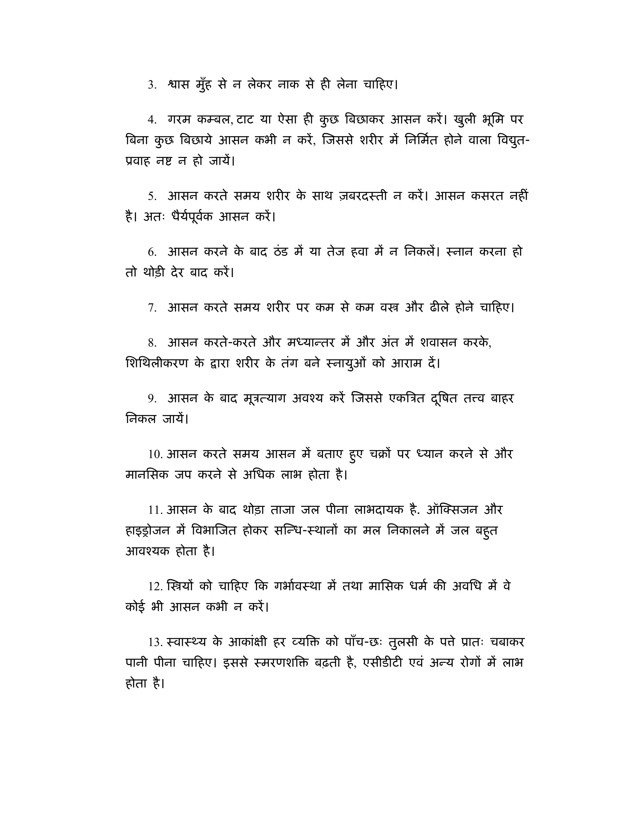 3.     ास मुह से न लेकर नाक से ही लेना चािहए।
                 ँ

     4. गरम कम्बल, टाट या ऐसा ही कछ िबछाकर आसन करें । खुली भूिम पर
                                  ु
िबना कछ िबछाये आसन कभी न करें , िजससे शरीर में िनिमर्त होने वाला िव त-
      ु                                                             ु
ूवाह न      न हो जायें।

     5. आसन करते समय शरीर क साथ ज़बरदःती न करें । आसन कसरत नहीं
                           े
है । अतः धैयपूवक आसन करें ।
            र् र्

     6. आसन करने क बाद ठं ड में या तेज हवा में न िनकलें। ःनान करना हो
                  े
तो थोड़ी दे र बाद करें ।

     7. आसन करते समय शरीर पर कम से कम व              और ढीले होने चािहए।

     8. आसन करते-करते और मध्यान्तर में और अंत में शवासन करक,
                                                           े
िशिथलीकरण के       ारा शरीर क तंग बने ःनायुओं को आराम दें ।
                             े

     9. आसन क बाद मूऽत्याग अवँय करें िजससे एकिऽत दिषत त व बाहर
             े                                    ू
िनकल जायें।

     10. आसन करते समय आसन में बताए हए चबों पर ध्यान करने से और
                                    ु
मानिसक जप करने से अिधक लाभ होता है ।

     11. आसन क बाद थोड़ा ताजा जल पीना लाभदायक है . ऑि सजन और
              े
हाइसोजन में िवभािजत होकर सिन्ध-ःथानों का मल िनकालने में जल बहत
                                                             ु
आवँयक होता है ।

     12. ि यों को चािहए िक गभार्वःथा में तथा मािसक धमर् की अविध में वे
कोई भी आसन कभी न करें ।

     13. ःवाःथ्य क आकांक्षी हर यि
                  े                   को पाँच-छः तुलसी क प े ूातः चबाकर
                                                        े
पानी पीना चािहए। इससे ःमरणशि        बढ़ती है , एसीडीटी एवं अन्य रोगों में लाभ
होता है ।
 
