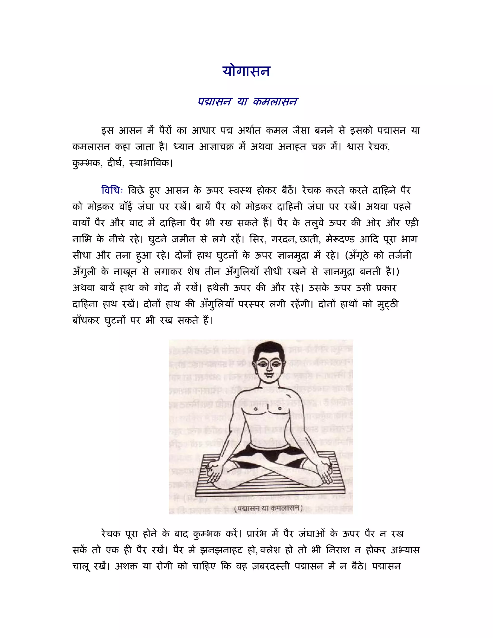 योगासन

                              प ासन या कमलासन

       इस आसन में पैरों का आधार प       अथार्त कमल जैसा बनने से इसको प ासन या
कमलासन कहा जाता है । ध्यान आ ाचब में अथवा अनाहत चब में।              ास रे चक,
कम्भक, दीघर्, ःवाभािवक।
 ु

       िविधः िबछे हए आसन क ऊपर ःवःथ होकर बैठें। रे चक करते करते दािहने पैर
                   ु      े
को मोड़कर बाँई जंघा पर रखें। बायें पैर को मोड़कर दािहनी जंघा पर रखें। अथवा पहले
बायाँ पैर और बाद में दािहना पैर भी रख सकते ह। पैर क तलुवे ऊपर की ओर और एड़ी
                                                   े
नािभ क नीचे रहे । घुटने ज़मीन से लगे रहें । िसर, गरदन, छाती, मे दण्ड आिद पूरा भाग
      े
सीधा और तना हआ रहे । दोनों हाथ घुटनों क ऊपर
             ु                         े           ानमुिा में रहे । (अँगठे को तजर्नी
                                                                        ू
अँगली क नाखून से लगाकर शेष तीन अँगिलयाँ सीधी रखने से
   ु   े                          ु                           ानमुिा बनती है ।)
अथवा बायें हाथ को गोद में रखें। हथेली ऊपर की और रहे । उसक ऊपर उसी ूकार
                                                         े
दािहना हाथ रखें। दोनों हाथ की अँगुिलयाँ परःपर लगी रहें गी। दोनों हाथों को मु ठी
बाँधकर घुटनों पर भी रख सकते ह।




       रे चक पूरा होने क बाद कम्भक करें । ूारं भ में पैर जंघाओ क ऊपर पैर न रख
                        े     ु                                 े
सक तो एक ही पैर रखें। पैर में झनझनाहट हो, लेश हो तो भी िनराश न होकर अ यास
  ें
चालू रखें। अश   या रोगी को चािहए िक वह ज़बरदःती प ासन में न बैठे। प ासन
 