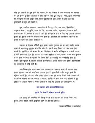 यिद इन यसनों से मु      होने की भावना और     ढ़ िन य क साथ प ासन का अ यास
                                                     े
           े                           े     ू
करें तो उनक द ु यर्सन सरलता से और सदा क िलए छट जाते ह। चोरी, जुआ, यिभचार
या हःतदोष की बुरी आदत वाले युवक-युवितयाँ भी इस आसन के            ारा उन सब
कसंःकारों से मु
 ु                हो सकते ह।

       क , र िप , पक्षाघात, मलावरोध से पैदा हए रोग, क्षय, दमा, िहःटी रया,
        ु                                    ु
धातुक्षय, कन्सर, उदरकृ िम, त्वचा क रोग, वात-कफ ूकोप, नपुंसकत्व, वन्ध य आिद
           ै                      े
रोग प ासन क अ यास से न
           े                     हो जाते ह। अिनिा क रोग क िलए यह आसन रामबाण
                                                   े     े
इलाज है । इससे शारी रक मोटापन कम होता है । शारी रक एवं मानिसक ःवाःथ्य की
सुरक्षा क िलए यह आसन सव म है ।
         े

       प ासन में बैठकर अि नी मुिा करने अथार्त गुदा ार का बार-बार संकोच ूसार
करने से अपानवायु सुषुम्ना में ूिव   होता है । इससे काम िवकार पर जय ूा      होने
लगती है । गु ोिन्िय को भीतर की ओर िसकोड़ने से अथार्त योिनमुिा या वळोली करने
से वीयर् उध्वर्गामी होता है । प ासन में बैठकर उड्डीयान बन्ध, जालंधर बन्ध तथा कम्भक
                                                                              ु
करक छाती एवं पेट को फलाने िक िबया करने से वक्षशुि
   े                 ु                                  एवं कण्ठशुि   होती है ।
फलतः भूख खुलती है , भोजन सरलता से पचता है , जल्दी थकान नहीं होती। ःमरणशि
एवं आत्मबल में वृि   होती है ।

       यम-िनयमपूवक लम्बे समय तक प ासन का अ यास करने से उंणता ूकट
                 र्
होकर मूलाधार चब में आन्दोलन उत्पन्न होते ह। कण्डिलनी शि
                                             ु                  जागृत होने की
भूिमका बनती है । जब यह शि        जागृत होती है तब इस सरल िदखने वाले प ासन की
वाःतिवक मिहमा का पता चलता है । घेरण्ड, शािण्डल्य तथा अन्य कई ऋिषयों ने इस
आसन की मिहमा गायी है । ध्यान लगाने क िलए यह आसन खूब लाभदायक है ।
                                    े

                             इदं प ासनं ूो ं सवर् यािधिवनाशम।
                                                            ्

                           दलर्भं येन कनािप धीमता ल यते भुिव।।
                            ु          े

       इस ूकार सवर् यािधयों को िवन      करने वाले प ासन का वणर्न िकया। यह
दलर्भ आसन िकसी िवरले बुि मान पु ष को ही ूा
 ु                                               होता है ।

                                                       (हठयोगूदीिपका, ूथमोपदे श)
 