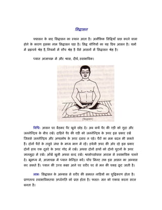 िस ासन

       प ासन क बाद िस ासन का ःथान आता है । अलौिकक िसि याँ ूा
              े                                                               करने वाला
होने क कारण इसका नाम िस ासन पड़ा है । िस
      े                                             योिगयों का यह िूय आसन है । यमों
में ॄ चयर् ौे   है , िनयमों में शौच ौे   है वैसे आसनों में िस ासन ौे   है ।

       ध्यान आ ाचब में और          ास, दीघर्, ःवाभािवक।




       िविधः आसन पर बैठकर पैर खुले छोड़ दें । अब बायें पैर की एड़ी को गुदा और
जननेिन्िय क बीच रखें। दािहने पैर की एड़ी को जननेिन्िय क ऊपर इस ूकार रखें
           े                                          े
िजससे जननेिन्िय और अण्डकोष क ऊपर दबाव न पड़े । पैरों का बम बदल भी सकते
                            े
ह। दोनों पैरों क तलुवे जंघा क मध्य भाग में रहें । हथेली ऊपर की ओर रहे इस ूकार
                े            े
दोनों हाथ एक दसरे क ऊपर गोद में रखें। अथवा दोनों हाथों को दोनो घुटनों क ऊपर
              ू    े                                                   े
  ानमुिा में रखें। आँखें खुली अथवा बन्द रखें।     ासोच्छोवास आराम से ःवाभािवक चलने
दें । ॅूमध्य में, आ ाचब में ध्यान किन्ित करें । पाँच िमनट तक इस आसन का अ यास
                                   े
                                                            ू
कर सकते ह। ध्यान की उच्च कक्षा आने पर शरीर पर से मन की पकड़ छट जाती है ।

       लाभः िस ासन क अ यास से शरीर की समःत नािड़यों का शुि करण होता है ।
                    े
ूाणत व ःवाभािवकतया ऊध्वर्गित को ूा           होता है । फलतः मन को एकाम करना सरल
बनता है ।
 