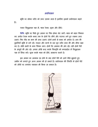 सवागासन

      भूिम पर सोकर शरीर को ऊपर उठाया जाता है इसिलए इसको सवागासन कहते
ह।

      ध्यान िवशु ा य चब में,     ास रे चक, पूरक और दीघर्।

      िविधः भूिम पर िबछे हए आसन पर िच
                          ु                   होकर लेट जाएँ।     ास को बाहर िनकाल
कर अथार्त रे चक करक कमर तक क दोनों पैर सीधे और परःपर लगे हए रखकर ऊपर
                   े        े                             ु
उठाएं। िफर पीठ का भाग भी ऊपर उठाएं। दोनों हाथों से कमर को आधार दें । हाथ की
कहिनयाँ भूिम से लगे रहें । गरदन और कन्धे क बल पूरा शरीर ऊपर की और सीधा खड़ा
 ु                                        े
कर दें । ठोडी छाती क साथ िचपक जाए। दोनों पैर आकाश की ओर रहें ।
                    े                                                 ी दोनों पैरों
क अंगूठों की ओर रहे । अथवा आँखें बन्द करक िच वृि
 े                                       े            को कण्ठूदे श में िवशु ा य
चब में िःथर करें । पूरक करके   ास को दीघर्, सामान्य चलने दें ।

      इस आसन का अ य़ास          ढ़ होने क बाद दोनों पैरों को आगे पीछे झुकाते हए,
                                       े                                    ु
जमीन को लगाते हए अन्य आसन भी हो सकते ह। सवागासन की िःथित में दोनों पैरों
               ु
को जाँघों पर लगाकर प ासन भी िकया जा सकता है ।
 