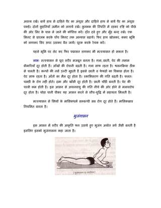 अवँय रखें। बायें हाथ से दािहने पैर का अंगठा और दािहने हाथ से बायें पैर का अंगठा
                                         ू                                   ू
पकड़ें । दोनों कहिनयाँ ज़मीन को लगायें रखें। कम्भक की िःथित में रहकर
               ु                            ु                        ि   को पीछे
की ओर िसर क पास ले जाने की कोिशश करें । दाँत दबे हए और मुह बन्द रखें। एक
           े                                      ु      ँ
िमनट से ूारम्भ करक पाँच िमनट तक अ यास बढ़ायें। िफर हाथ खोलकर, कमर भूिम
                  े
को लगाकर िसर ऊपर उठाकर बैठ जायें। पूरक करक रे चक करें ।
                                          े

      पहले भूिम पर लेट कर िफर प ासन लगाकर भी मत्ःयासन हो सकता है ।

      लाभः म्त्ःयासन से पूरा शरीर मजबूत बनता है । गला, छाती, पेट की तमाम
बीमा रयाँ दर होती ह। आँखों की रोशनी बढ़ती है । गला साफ रहता है ।
           ू                                                      सनिबया ठीक
से चलती है । कन्धों की नसें उल्टी मुड़ती ह इससे छाती व फफड़ों का िवकास होता है ।
                                                       े
पेट साफ रहता है । आँतों का मैल दर होता है । र ािभसरण की गित बढ़ती है । फलतः
                                ू
चमड़ी क रोग नहीं होते। दमा और खाँसी दर होती है । छाती चौड़ी बनती है । पेट की
      े                             ू
चरबी कम होती है । इस आसन से अपानवायु की गित नीचे की ओर होने से मलावरोध
दर होता है । थोड़ा पानी पीकर यह आसन करने से शौच-शुि
 ू                                                      में सहायता िमलती है ।

      मत्ःयासन से ि यों क मािसकधमर् सम्बन्धी सब रोग दर होते ह। मािसकॐाव
                         े                           ू
िनयिमत बनता है ।


                                   भुजंगासन

      इस आसन में शरीर की आकृ ित फन उठाये हए भुजग अथार्त सपर् जैसी बनती है
                                          ु    ं
इसिलए इसको भुजंगासना कहा जाता है ।
 