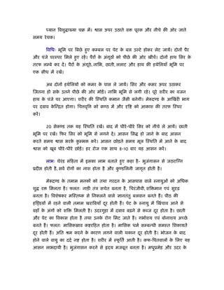 ध्यान िवशु ा या चब में।     ास ऊपर उठाते व      पूरक और नीचे की ओर जाते
समय रे चक।

             िविधः भूिम पर िबछे हए कम्बल पर पेट क बल उल्टे होकर लेट जायें। दोनों पैर
                                 ु               े
और पंजे परःपर िमले हए रहें । पैरों क अंगूठों को पीछे की ओर खींचें। दोनों हाथ िसर क
                    ु               े                                             े
तरफ लम्बे कर दें । पैरों क अंगूठे, नािभ, छाती, ललाट और हाथ की हथेिलयाँ भूिम पर
                          े
एक सीध में रखें।

             अब दोनों हथेिलयों को कमर क पास ले जायें। िसर और कमर ऊपर उठाकर
                                       े
िजतना हो सक उतने पीछे की ओर मोड़ें । नािभ भूिम से लगी रहे । पूरे शरीर का वजन
           े
हाथ क पंजे पर आएगा। शरीर की िःथित कमान जैसी बनेगी। मे दण्ड क आिखरी भाग
     े                                                      े
पर दबाव किन्ित होगा। िच वृि
         े                             को कण्ठ में और    ि   को आकाश की तरफ िःथर
करें ।

             20 सेकण्ड तक यह िःथित रखें। बाद में धीरे -धीरे िसर को नीचे ले आयें। छाती
भूिम पर रखें। िफर िसर को भूिम से लगने दें । आसन िस              हो जाने क बाद आसन
                                                                         े
करते समय            ास भरक कम्भक करें । आसन छोड़ते समय मूल िःथित में आने क बाद
                          े ु                                            े
     ास को खूब धीरे -धीरे छोड़ें । हर रोज एक साथ 8-10 बार यह आसन करें ।

             लाभः घेरंड संिहता में इसका लाभ बताते हए कहा है - भुजगासन से जठराि न
                                                   ु             ं
ूदी          होती है , सवर् रोगों का नाश होता है और कण्डिलनी जागृत होती है ।
                                                     ु

             मे दण्ड क तमाम मनकों को तथा गरदन क आसपास वाले ःनायुओं को अिधक
                      े                        े
शु       र     िमलता है । फलतः नाड़ी तंऽ सचेत बनता है , िचरं जीवी, शि मान एवं सु ढ़
बनता है । िवशेषकर मिःतंक से िनकलने वाले              ानतंतु बलवान बनते ह। पीठ की
हिड्डय़ों में रहने वाली तमाम खरािबयाँ दर होती ह। पेट क ःनायु में िखंचाव आने से
                                      ू              े
वहाँ क अंगों को शि
      े                     िमलती है । उदरगुहा में दबाव बढ़ने से कब्ज दर होता है । छाती
                                                                      ू
और पेट का िवकास होता है तथा उनक रोग िमट जाते ह। गभार्शय एवं बोनाशय अच्छे
                               े
बनते ह। फलतः मािसकॐाव क रिहत होता है । मािसक धमर् सम्बन्धी समःत िशकायतें
दर होती ह। अित ौम करने क कारण लगने वाली थकान दर होती है । भोजन क बाद
 ू                      े                     ू                 े
होने वाले वायु का ददर् न         होता है । शरीर में ःफितर् आती है । कफ-िपतवालों क िलए यह
                                                      ू                          े
आसन लाभदायी है । भुजगासन करने से
                    ं                          दय मजबूत बनता है । मधुूमेह और उदर के
 
