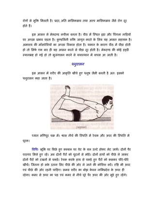 रोगों से मुि    िमलती है । ूदर, अित मािसकॐाव तथा अल्प मािसकॐाव जैसे रोग दर
                                                                         ू
होते ह।

          इस आसन से मे दण्ड लचीला बनता है । पीठ में िःथत इड़ा और िपंगला नािड़यों
पर अच्छा ूभाव पड़ता है । कण्डिलनी शि
                         ु                 जागृत करने क िलय यह आसन सहायक है ।
                                                       े
अमाशय की माँसपेिशयों का अच्छा िवकास होता है । थकान क कारण पीठ में पीड़ा होती
                                                    े
हो तो िसफ एक बार ही यह आसन करने से पीड़ा दर होती है । मे दण्ड की कोई हड्डी
         र्                              ू
ःथानॅ       हो गई हो तो भुजगासन करने से यथाःथान में वापस आ जाती है ।
                           ं


                                      धनुरासन

          इस आसन में शरीर की आकृ ित खींचे हए धनुष जैसी बनती है अतः इसको
                                           ु
धनुरासन कहा जाता है ।




          ध्यान मिणपुर चब में।   ास नीचे की िःथित में रे चक और ऊपर की िःथित में
पूरक।

          िविधः भूिम पर िबछे हए कम्बल पर पेट क बल उल्टे होकर लेट जायें। दोनों पैर
                              ु               े
परःपर िमले हए रहें । अब दोनों पैरों को घुटनों से मोड़ें । दोनों हाथों को पीछे ले जाकर
            ु
दोनों पैरों को टखनों से पकड़ें । रे चक करक हाथ से पकड़े हए पैरों को कसकर धीरे -धीरे
                                         े             ु
खींचें। िजतना हो सक उतना िसर पीछे की ओर ले जाने की कोिशश करें ।
                   े                                                      ि   भी ऊपर
एवं पीछे की ओर रहनी चािहए। समम शरीर का बोझ कवल नािभूदे श क ऊपर ही
                                            े             े
रहे गा। कमर से ऊपर का धड़ एवं कमर से नीचे पूरे पैर ऊपर की ओर मुड़े हए रहें गे।
                                                                  ु
 