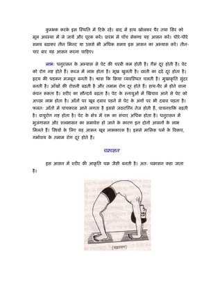कम्भक करक इस िःथित में िटक रहें । बाद में हाथ खोलकर पैर तथा िसर को
        ु       े                े
मूल अवःथा में ले जायें और पूरक करें । ूारं भ में पाँच सेकण्ड यह आसन करें । धीरे -धीरे
समय बढ़ाकर तीन िमनट या उससे भी अिधक समय इस आसन का अ यास करें । तीन-
चार बार यह आसन करना चािहए।

       लाभः धनुरासन क अ यास से पेट की चरबी कम होती है । गैस दर होती है । पेट
                     े                                       ू
को रोग न     होते ह। कब्ज में लाभ होता है । भूख खुलती है । छाती का ददर् दर होता है ।
                                                                         ू
  दय की धडकन मजबूत बनती है ।           ास िक िबया यविःथत चलती है । मुखाकृ ित सुदर
                                                                               ं
बनती है । आँखों की रोशनी बढ़ती है और तमाम रोग दर होते ह। हाथ-पैर में होने वाला
                                              ू
कपन
 ं      कता है । शरीर का सौन्दयर् बढ़ता है । पेट क ःनायुओ में िखंचाव आने से पेट को
                                                 े
अच्छा लाभ होता है । आँतों पर खूब दबाव पड़ने से पेट क अंगों पर भी दबाव पड़ता है ।
                                                   े
फलतः आँतों में पाचकरस आने लगता है इससे जठराि न तेज होती है , पाचनशि              बढ़ती
है । वायुरोग न   होता है । पेट क क्षेऽ में र
                                े              का संचार अिधक होता है । धनुरासन में
भुजगासन और शलभासन का समावेश हो जाने क कारण इन दोनों आसनों क लाभ
   ं                                 े                     े
िमलते ह। ि यों क िलए यह आसन खूब लाभकारक है । इससे मािसक धमर् क िवकार,
                े                                             े
गभार्शय क तमाम रोग दर होते ह।
         े          ू

                                         चबासन

       इस आसन में शरीर की आकृ ित चब जैसी बनती है । अतः चबासन कहा जाता
है ।
 