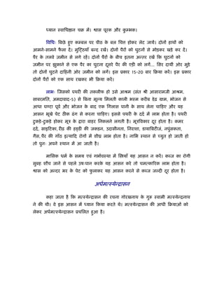 ध्यान ःवािध ान चब में।     ास पूरक और कम्भक।
                                              ु

       िविधः िबछे हए कम्बल पर पीठ क बल िच
                   ु               े               होकर लेट जायें। दोनों हाथों को
आमने-सामने फला दें । मुि ठयाँ बन्द रखें। दोनों पैरों को घुटनों से मोड़कर खड़े कर दें ।
            ै
पैर क तलवे ज़मीन से लगे रहें । दोनों पैरों क बीच इतना अन्तर रखें िक घुटनों को
     े                                     े
ज़मीन पर झुकाने से एक पैर का घुटना दसरे पैर की एड़ी को लगें... िसर दायीं ओर मुड़े
                                   ू
तो दोनों घुटने दािहनी ओर ज़मीन को लगें। इस ूकार 15-20 बार िबया करें । इस ूकार
दोनों पैरों को एक साथ रखकर भी िबया करें ।

       लाभः िजसको पथरी की तकलीफ हो उसे आौम (संत ौी आसारामजी आौम,
साबरमित, अमदावाद-5) से िबना मूल्य िमलती काली भःम करीब डे ढ़ माम, भोजन से
आधा घण्टा पूवर् और भोजन क बाद एक िगलास पानी क साथ लेना चािहए और यह
                         े                   े
आसन भूखे पेट ठीक ढं ग से करना चािहए। इससे पथरी क ददर् में लाभ होता है । पथरी
                                                े
 ु     ु
टकड़े -टकड़े होकर मूऽ के    ारा बाहर िनकलने लगती है । मूऽिवकार दर होता है । कमर
                                                              ू
ददर् , साइिटका, रीढ़ की हड्डी की जकड़न, उदासीनता, िनराशा, डायािबटीजं, नपुंसकता,
गैस, पैर की गाँठ इत्यािद रोगों में शीय लाभ होता है । नािभ ःथान से च्युत हो जाती हो
तो पुनः अपने ःथान में आ जाती है ।

       मािसक धमर् क समय एवं गभार्वःथा में ि याँ यह आसन न करें । कब्ज का रोगी
                   े
सुबह शौच जाने से पहले उषःपान करक यह आसन करे तो चमत्का रक लाभ होता है ।
                                े
 ास को अन्दर भर क पेट को फलाकर यह आसन करने से कब्ज जल्दी दर होता है ।
                 े        ु                               ू

                                 अधर्मत्ःयेन्िासन

       कहा जाता है िक मत्ःयेन्िासन की रचना गोरखनाथ क गु
                                                    े             ःवामी मत्ःयेन्िनाथ
ने की थी। वे इस आसन में ध्यान िकया करते थे। मत्ःयेन्िासन की आधी िबयाओं को
लेकर अधर्मत्ःयेन्िासन ूचिलत हआ है ।
                             ु
 