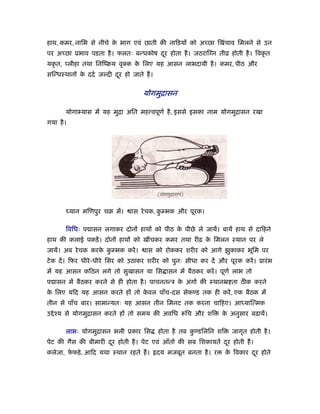 हाथ, कमर, नािभ से नीचे क भाग एवं छाती की नािड़यों को अच्छा िखंचाव िमलने से उन
                        े
पर अच्छा ूभाव पड़ता है । फलतः बन्धकोष दर होता है । जठराि न तीो होती है । िवकृ त
                                      ू
यकृ त, प्लीहा तथा िनिंबय वृ क क िलए यह आसन लाभदायी है । कमर, पीठ और
                               े
सिन्धःथानों क ददर् जल्दी दर हो जाते ह।
             े            ू

                                    योगमुिासन

       योगा यास में यह मुिा अित मह वपूणर् है , इससे इसका नाम योगमुिासन रखा
गया है ।




       ध्यान मिणपुर चब में।    ास रे चक, कम्भक और पूरक।
                                          ु

       िविधः प ासन लगाकर दोनों हाथों को पीठ क पीछे ले जायें। बायें हाथ से दािहने
                                             े
हाथ की कलाई पकड़ें । दोनों हाथों को खींचकर कमर तथा रीढ़ क िमलन ःथान पर ले
                                                       े
जायें। अब रे चक करक कम्भक करें ।
                   े ु               ास को रोककर शरीर को आगे झुकाकर भूिम पर
टे क दें । िफर धीरे -धीरे िसर को उठाकर शरीर को पुनः सीधा कर दें और पूरक करें । ूारं भ
में यह आसन किठन लगे तो सुखासन या िस ासन में बैठकर करें । पूणर् लाभ तो
प ासन में बैठकर करने से ही होता है । पाचनतन्ऽ क अंगों की ःथानॅ ता ठीक करने
                                               े
क िलए यिद यह आसन करते हों तो कवल पाँच-दस सेकण्ड तक ही करें , एक बैठक में
 े                            े
तीन से पाँच बार। सामान्यतः यह आसन तीन िमनट तक करना चािहए। आध्याित्मक
उ े ँय से योगमुिासन करते हों तो समय की अविध         िच और शि      क अनुसार बढ़ायें।
                                                                   े

       लाभः योगमुिासन भली ूकार िस        होता है तब कण्डिलिन शि
                                                     ु               जागृत होती है ।
पेट की गैस की बीमारी दर होती है । पेट एवं आँतों की सब िशकायतें दर होती ह।
                      ू                                         ू
कलेजा, फफड़े , आिद यथा ःथान रहते ह।
        े                                दय मजबूत बनता है । र      क िवकार दर होते
                                                                    े       ू
 