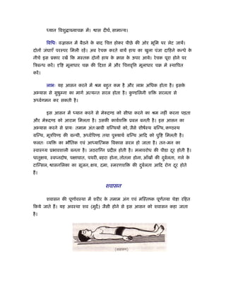 ध्यान िवशु ा याचब में।   ास दीघर्, सामान्य।

         िविधः वळासन में बैठने क बाद िच
                                े           होकर पीछे की ओर भूिम पर लेट जायें।
दोनों जंघाएँ परःपर िमली रहें । अब रे चक करते बायें हाथ का खुला पंजा दािहने कन्धे के
नीचे इस ूकार रखें िक मःतक दोनों हाथ क बास क ऊपर आये। रे चक पूरा होने पर
                                     े     े
िऽबन्ध करें ।   ि   मूलाधार चब की िदशा में और िच वृि       मूलाधार चब में ःथािपत
करें ।

         लाभः यह आसन करने में ौम बहत कम है और लाभ अिधक होता है । इसक
                                   ु                                े
अ यास से सुषुम्ना का मागर् अत्यन्त सरल होता है । कण्डिलनी शि
                                                  ु                 सरलता से
ऊध्वर्गमन कर सकती है ।

         इस आसन में ध्यान करने से मे दण्ड को सीधा करने का ौम नहीं करना पड़ता
और मे दण्ड को आराम िमलता है । उसकी काय़र्शि             ूबल बनती है । इस आसन का
अ यास करने से ूायः तमाम अंतःॐावी मिन्थयों को, जैसे शीषर्ःथ मिन्थ, कण्ठःथ
मिन्थ, मूऽिपण्ड की मन्थी, ऊध्वर्िपण्ड तथा पु षाथर् मिन्थ आिद को पुि    िमलती है ।
फलतः यि         का भौितक एवं आध्याित्मक िवकास सरल हो जाता है । तन-मन का
ःवाःथ्य ूभावशाली बनता है । जठराि न ूदी        होती है । मलावरोध की पीडा दर होती है ।
                                                                         ू
धातुक्षय, ःवप्नदोष, पक्षाघात, पथरी, बहरा होना, तोतला होना, आँखों की दबर्लता, गले क
                                                                     ु            े
टािन्सल,    ासनिलका का सूजन, क्षय, दमा, ःमरणशि          की दबर्लता आिद रोग दर होते
                                                            ु               ू
ह।


                                      शवासन

         शवासन की पूणार्वःथा में शरीर क तमाम अंग एवं मिःतंक पूणतया चे ा रिहत
                                       े                       र्
िकये जाते ह। यह अवःथा शव (मुद) जैसी होने से इस आसन को शवासन कहा जाता
है ।
 