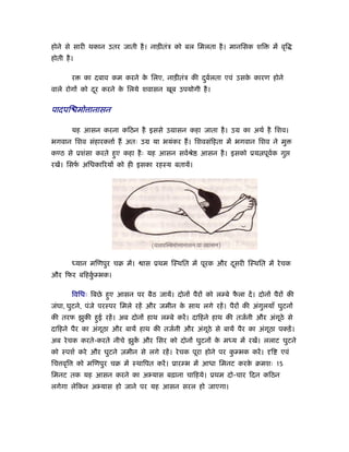 होने से सारी थकान उतर जाती है । नाड़ीतंऽ को बल िमलता है । मानिसक शि            में वृि
होती है ।

         र     का दबाव कम करने क िलए, नाड़ीतंऽ की दबर्लता एवं उसक कारण होने
                                े                 ु             े
वाले रोगों को दर करने क िलये शवासन खूब उपयोगी है ।
               ू       े


पादपि मो ानासन

         यह आसन करना किठन है इससे उमासन कहा जाता है । उम का अथर् है िशव।
भगवान िशव संहारक ार् ह अतः उम या भयंकर ह। िशवसंिहता में भगवान िशव ने मु
कण्ठ से ूशंसा करते हए कहा है ः यह आसन सवर्ौे
                    ु                                आसन है । इसको ूय पूवक गु
                                                                         र्
रखें। िसफ अिधका रयों को ही इसका रहःय बतायें।
         र्




         ध्यान मिणपुर चब में।    ास ूथम िःथित में पूरक और दसरी िःथित में रे चक
                                                           ू
और िफर बिहकम्भक।
           ुर्

         िविधः िबछे हए आसन पर बैठ जायें। दोनों पैरों को लम्बे फला दें । दोनों पैरों की
                     ु                                         ै
जंघा, घुटने, पंजे परःपर िमले रहें और जमीन क साथ लगे रहें । पैरों की अंगलयाँ घुटनों
                                           े                           ु
की तरफ झुकी हई रहें । अब दोनों हाथ लम्बे करें । दािहने हाथ की तजर्नी और अंगठे से
             ु                                                             ू
दािहने पैर का अंगूठा और बायें हाथ की तजर्नी और अंगठे से बायें पैर का अंगूठा पकड़ें ।
                                                  ू
अब रे चक करते-करते नीचे झुक और िसर को दोनों घुटनों क मध्य में रखें। ललाट घुटने
                           ें                       े
को ःपशर् करे और घुटने ज़मीन से लगे रहें । रे चक पूरा होने पर कम्भक करें ।
                                                             ु                ि   एवं
िच वृि       को मिणपुर चब में ःथािपत करें । ूारम्भ में आधा िमनट करक बमशः 15
                                                                   े
िमनट तक यह आसन करने का अ यास बढ़ाना चािहये। ूथम दो-चार िदन किठन
लगेगा लेिकन अ यास हो जाने पर यह आसन सरल हो जाएगा।
 