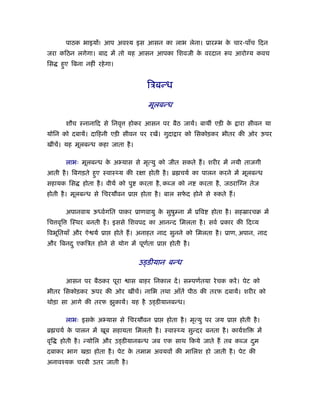 पाठक भाइयों! आप अवँय इस आसन का लाभ लेना। ूारम्भ क चार-पाँच िदन
                                                          े
जरा किठन लगेगा। बाद में तो यह आसन आपका िशवजी क वरदान
                                              े                          प आरो य कवच
िस    हए िबना नहीं रहे गा।
       ु


                                         िऽबन्ध

                                          मूलबन्ध

         शौच ःनानािद से िनवृ      होकर आसन पर बैठ जायें। बायीं एड़ी के         ारा सीवन या
योिन को दबायें। दािहनी एड़ी सीवन पर रखें। गुदा ार को िसकोड़कर भीतर की ओर ऊपर
खींचें। यह मूलबन्ध कहा जाता है ।

         लाभः मूलबन्ध क अ यास से मृत्यु को जीत सकते ह। शरीर में नयी ताजगी
                       े
आती है । िबगड़ते हए ःवाःथ्य की रक्षा होती है । ॄ चयर् का पालन करने में मूलबन्ध
                 ु
सहायक िस       होता है । वीयर् को पु   करता है , कब्ज को न   करता है , जठराि न तेज
होती है । मूलबन्ध से िचरयौवन ूा        होता है । बाल सफद होने से
                                                       े             कते ह।

         अपानवाय ऊध्वर्गित पाकर ूाणवायु क सुषुम्ना में ूिव
                                         े                         होता है । सहॐारचब में
िच वृि    िःथर बनती है । इससे िशवपद का आनन्द िमलता है । सवर् ूकार की िद य
िवभूितयाँ और ऐ यर् ूा        होते ह। अनाहत नाद सुनने को िमलता है । ूाण, अपान, नाद
और िबनद ु एकिऽत होने से योग में पूणता ूा
                                   र्            होती है ।


                                       उड्डीयान बन्ध

         आसन पर बैठकर पूरा        ास बाहर िनकाल दें । सम्पणर्तया रे चक करें । पेट को
भीतर िसकोड़कर ऊपर की ओर खींचें। नािभ तथा आँतें पीठ की तरफ दबायें। शरीर को
थोड़ा सा आगे की तरफ झुकायें। यह है उड्डीयानबन्ध।

         लाभः इसक अ यास से िचरयौवन ूा
                 े                              होता है । मृत्यु पर जय ूा     होती है ।
ॄ चयर् क पालन में खूब सहायता िमलती है । ःवाःथ्य सुन्दर बनता है । कायर्शि
        े                                                                            में
वृि   होती है । न्योिल और उड्डीयानबन्ध जब एक साथ िकये जाते ह तब कब्ज दम
                                                                      ु
दबाकर भाग खड़ा होता है । पेट क तमाम अवयवों की मािलश हो जाती है । पेट की
                             े
अनावँयक चरबी उतर जाती है ।
 
