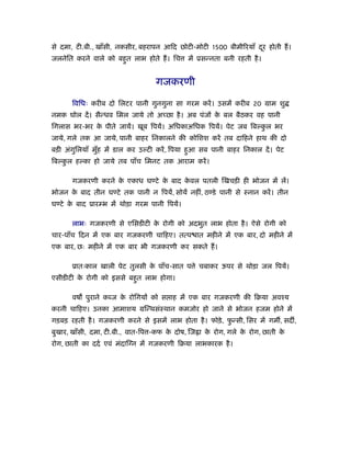से दमा, टी.बी., खाँसी, नकसीर, बहरापन आिद छोटी-मोटी 1500 बीमी रयाँ दर होती ह।
                                                                   ू
जलनेित करने वाले को बहत लाभ होते ह। िच
                      ु                       में ूसन्नता बनी रहती है ।


                                  गजकरणी

      िविधः करीब दो िलटर पानी गुनगुना सा गरम करें । उसमें करीब 20 माम शु
नमक घोल दें । सैन्धव िमल जाये तो अच्छा है । अब पंजों क बल बैठकर वह पानी
                                                      े
िगलास भर-भर क पीते जायें। खूब िपयें। अिधकाअिधक िपयें। पेट जब िबल्कल भर
             े                                                    ु
जाये, गले तक आ जाये, पानी बाहर िनकालने की कोिशश करें तब दािहने हाथ की दो
बड़ी अंगिलयाँ मुह में डाल कर उल्टी करें , िपया हआ सब पानी बाहर िनकाल दें । पेट
       ु       ँ                               ु
िबल्कल हल्का हो जाये तब पाँच िमनट तक आराम करें ।
     ु

      गजकरणी करने क एकाध घण्टे क बाद कवल पतली िखचड़ी ही भोजन में लें।
                   े            े     े
भोजन क बाद तीन घण्टे तक पानी न िपयें, सोयें नहीं, ठण्डे पानी से ःनान करें । तीन
      े
घण्टे क बाद ूारम्भ में थोड़ा गरम पानी िपयें।
       े

      लाभः गजकरणी से एिसडीटी क रोगी को अदभुत लाभ होता है । ऐसे रोगी को
                              े
चार-पाँच िदन में एक बार गजकरणी चािहए। तत्प ात महीने में एक बार, दो महीने में
एक बार, छः महीने में एक बार भी गजकरणी कर सकते ह।

      ूातःकाल खाली पेट तुलसी क पाँच-सात प े चबाकर ऊपर से थोड़ा जल िपयें।
                              े
एसीडीटी क रोगी को इससे बहत लाभ होगा।
         े               ु

      वष पुराने कब्ज क रोिगयों को स ाह में एक बार गजकरणी की िबया अवँय
                      े
करनी चािहए। उनका आमाशय मिन्थसंःथान कमजोर हो जाने से भोजन हजम होने में
गड़बड़ रहती है । गजकरणी करने से इसमें लाभ होता है । फोड़े , फन्सी, िसर में गम , सद ,
                                                          ु
बुखार, खाँसी, दमा, टी.बी., वात-िप -कफ क दोष, िज ा क रोग, गले क रोग, छाती क
                                       े           े          े           े
रोग, छाती का ददर् एवं मंदाि न में गजकरणी िबया लाभकारक है ।
 