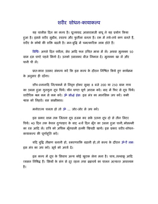 शरीर शोधन-कायाकल्प

        यह चालीस िदन का कल्प है । पू ् यपाद आसारामजी बापू ने यह ूयोग िकया
हआ है । इससे शरीर सुडौल, ःवःथ और फत ला बनता है । र
 ु                                ु                           में नये-नये कण बनते ह,
शरीर क कोषों की शि
      े                   बढ़ती है । मन-बुि    में चमत्का रक लाभ होते ह।

        िविधः अगले िदन पपीता, सेव आिद फल उिचत माऽा में लें। अथवा मुन का 50
माम दस घण्टे पहले िभगो दें । उनको उबालकर बीज िनकाल दें । मुन का खा लें और
पानी पी लें।

        ूातःकाल उठकर संकल्प करें िक इस कल्प क दौरान िनि त िकये हए कायर्बम
                                             े                  ु
क अनुसार ही रहँ गा।
 े

        शौच-ःनानािद िनत्यकमर् से िनवृ        होकर सुबह 8 बजे 200 या 250 माम गाय
का उबला हआ गुनगुना दध िपयें। पौन घण्टा पूणर् आराम करें । बाद में िफर से दध िपयें।
         ु          ू                                                    ू
शारी रक ौम कम से कम करें । ॐ सोsहं हं सः इस मंऽ का मानिसक जप करें । कभी
   ास को िनहारें । बस साक्षीभाव।

        मनोरा य चलता हो तो ॐ ... जोर-जोर से जप करें ।

        इस ूकार शाम तक िजतना दध हजम कर सक उतना दध दो से तीन िलटर
                              ू          ें     ू
िपयें। 40 िदन तक कवल द ु धाहार क बाद 41वें िदन मूग का उबला हआ पानी, मोसम्मी
                  े             े                ँ          ु
का रस आिद लें। रािऽ को अिधक मूगवाली हल्की िखचड़ी खायें। इस ूकार शरीर-शोधन-
                              ँ
कायाकल्प की पूणार्हू ित करें ।

        यिद बुि     तीक्षण बनानी हो, ःमरणशि      बढ़ानी हो, तो कल्प क दौरान ॐ ऐं नमः
                                                                    े
इस मंऽ का जप करें । सूयर् को अ यर् दें ।

        इस कल्प में दध क िसवाय अन्य कोई खुराक लेना मना है । चाय, तम्बाक आिद
                     ू  े                                              ू
 यसन िनिष         ह। ि यों क संग से दर रहना तथा ॄ चयर् का पालन अत्यन्त आवँयक
                            े        ू
है ।
 