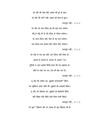 ू
    जो और की तोड़े घड़ी, उसका भी टटे है घड़ा।

   जो और की चेते10 बदी, उसका भी होता है बुरा।।

                                             कलजुग नहीं... ।। 4 ।।

   जो और को फल दे वेगा, वह भी सदा फल पावेगा।

   गेहूँ से गेहूँ , जौ से जौ, चाँवल से चाँवल पावेगा।।

    जो आज दे वेगा, यहाँ, वैसा ही वह कल पावेगा।

   कल दे वेगा, कल पावेगा, िफर दे वेगा, िफर पावेगा।।

                                             कलजुग नहीं... ।। 5 ।।

 जो चाहे ले चल इस घड़ी, सब िजन्स यहाँ तैयार है ।

     आराम में आराम है , आजार में आजार11 है ।।

दिनयाँ न जान इसको िमयाँ, दरया की यह मझधार है ।
 ु

    औरों का बेड़ा पार कर, तेरा भी बेड़ा पार है ।।

                                             कलजुग नहीं... ।। 6 ।।

  तू और की तारीफ कर, तुझको सना वानी12 िमले।

कर मुिँकल आसां औरों की, तुझको, भी आसानी िमले।।

  तू और को मेहमान कर, तुझको भी मेहमानी िमले।

    रोटी िखला रोटी िमले, पानी िपला पानी िमले।।

                                             कलजुग नहीं... ।। 7 ।।

जो गुल13 िखलावे और का उसका ही गुल िखलता भी है ।
 