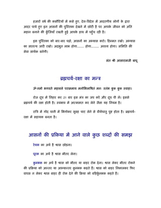 हजारों वषर् की कसौिटयों में कसे हए, दे श-िवदे श में आदरणीय लोगों क
                                        ु                                े     ारा
आदर पाये हए इन आसनों की पुिःतका दे खने में छोटी है पर आपक जीवन को अित
          ु                                              े
महान बनाने की किजयाँ रखती हई आपक हाथ में पहँु च रही है ।
               ुँ          ु    े

       इस पुिःतका को बार-बार पढ़ो, आसनों का अ यास करो। िहम्मत रखो। अ यास
का सातत्य जारी रखो। अदभुत लाभ होगा....... होगा........ अवँय होगा। सिमित की
सेवा साथर्क बनेगी।

                                                              संत ौी आसारामजी बापू




                             ॄ चयर्-रक्षा का मन्ऽ

       ॐ नमो भगवते महाबले पराबमाय मनोिभलािषतं मनः ःतंभ कु              कु    ःवाहा।

       रोज दध में िनहार कर 21 बार इस मंऽ का जप करें और दध पी लें। इससे
            ू                                           ू
ॄ चयर् की रक्षा होती है । ःवभाव में आत्मसात कर लेने जैसा यह िनयम है ।

       रािऽ में गोंद पानी में िभगोकर सुबह चाट लेने से वीयर्धातु पु   होता है । ॄ चयर्-
रक्षा में सहायक बनता है ।




   आसनों की ूिकया में आने वाले कछ शब्दों की समझ
                                ु

       रे चक का अथर् है     ास छोड़ना।

       पूरक का अथर् है      ास भीतर लेना।

       कम्भक का अथर् है
        ु                     ास को भीतर या बाहर रोक दे ना।    ास लेकर भीतर रोकने
की ूिबया को आन्तर या आ यान्तर कम्भक कहते ह।
                               ु                        ास को बाहर िनकालकर िफर
वापस न लेकर      ास बाहर ही रोक दे ने की िबया को बिहकम्भक कहते ह।
                                                     ुर्
 