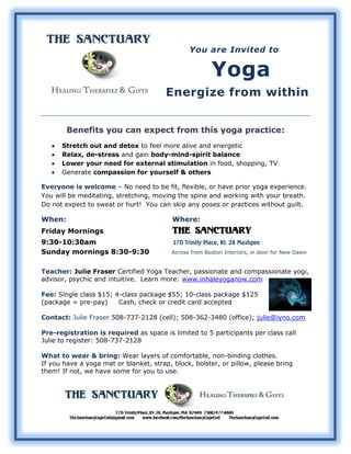 You are Invited to

                                                        Yoga
                                        Energize from within


        Benefits you can expect from this yoga practice:
      Stretch out and detox to feel more alive and energetic
      Relax, de-stress and gain body-mind-spirit balance
      Lower your need for external stimulation in food, shopping, TV
      Generate compassion for yourself & others

Everyone is welcome – No need to be fit, flexible, or have prior yoga experience.
You will be meditating, stretching, moving the spine and working with your breath.
Do not expect to sweat or hurt! You can skip any poses or practices without guilt.

When:                                     Where:
Friday Mornings                           The Sanctuary
9:30-10:30am                              17D Trinity Place, Rt. 28 Mashpee
Sunday mornings 8:30-9:30                 Across from Boston Interiors, in door for New Dawn


Teacher: Julie Fraser Certified Yoga Teacher, passionate and compassionate yogi,
advisor, psychic and intuitive. Learn more: www.inhaleyoganow.com

Fee: Single class $15; 4-class package $55; 10-class package $125
(package = pre-pay)     Cash, check or credit card accepted

Contact: Julie Fraser 508-737-2128 (cell); 508-362-3480 (office); julie@iyno.com

Pre-registration is required as space is limited to 5 participants per class call
Julie to register: 508-737-2128

What to wear & bring: Wear layers of comfortable, non-binding clothes.
If you have a yoga mat or blanket, strap, block, bolster, or pillow, please bring
them! If not, we have some for you to use.
 