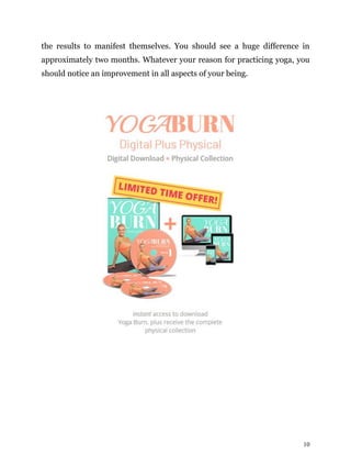 10
the results to manifest themselves. You should see a huge difference in
approximately two months. Whatever your reason for practicing yoga, you
should notice an improvement in all aspects of your being.
 