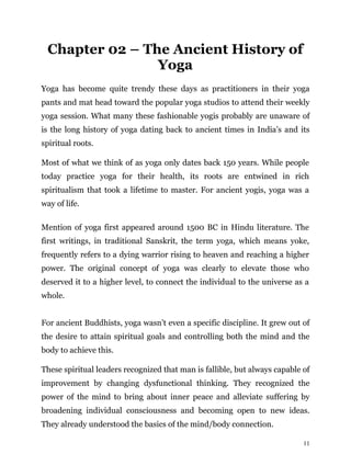 11
Chapter 02 – The Ancient History of
Yoga
Yoga has become quite trendy these days as practitioners in their yoga
pants and mat head toward the popular yoga studios to attend their weekly
yoga session. What many these fashionable yogis probably are unaware of
is the long history of yoga dating back to ancient times in India’s and its
spiritual roots.
Most of what we think of as yoga only dates back 150 years. While people
today practice yoga for their health, its roots are entwined in rich
spiritualism that took a lifetime to master. For ancient yogis, yoga was a
way of life.
Mention of yoga first appeared around 1500 BC in Hindu literature. The
first writings, in traditional Sanskrit, the term yoga, which means yoke,
frequently refers to a dying warrior rising to heaven and reaching a higher
power. The original concept of yoga was clearly to elevate those who
deserved it to a higher level, to connect the individual to the universe as a
whole.
For ancient Buddhists, yoga wasn’t even a specific discipline. It grew out of
the desire to attain spiritual goals and controlling both the mind and the
body to achieve this.
These spiritual leaders recognized that man is fallible, but always capable of
improvement by changing dysfunctional thinking. They recognized the
power of the mind to bring about inner peace and alleviate suffering by
broadening individual consciousness and becoming open to new ideas.
They already understood the basics of the mind/body connection.
 