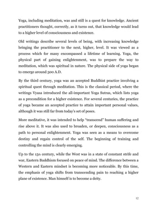 12
Yoga, including meditation, was and still is a quest for knowledge. Ancient
practitioners thought, correctly, as it turns out, that knowledge would lead
to a higher level of consciousness and existence.
Old writings describe several levels of being, with increasing knowledge
bringing the practitioner to the next, higher, level. It was viewed as a
process which for many encompassed a lifetime of learning. Yoga, the
physical part of gaining enlightenment, was to prepare the way to
meditation, which was spiritual in nature. The physical side of yoga began
to emerge around 500 A.D.
By the third century, yoga was an accepted Buddhist practice involving a
spiritual quest through meditation. This is the classical period, where the
writings Vyasa introduced the all-important Yoga Sutras, which lists yoga
as a precondition for a higher existence. For several centuries, the practice
of yoga became an accepted practice to attain important personal values,
although it was still far from today’s set of poses.
More meditative, it was intended to help “transcend” human suffering and
rise above it. It was also used to broaden, or deepen, consciousness as a
path to personal enlightenment. Yoga was seen as a means to overcome
destiny and regain control of the self. The beginning of training and
controlling the mind is clearly emerging.
Up to the 15th century, while the West was in a state of constant strife and
war, Eastern Buddhism focused on peace of mind. The difference between a
Western and Eastern mindset is becoming more noticeable. By this time,
the emphasis of yoga shifts from transcending pain to reaching a higher
plane of existence. Man himself is to become a deity.
 