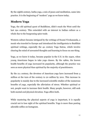 13
By the eighth century, hatha yoga, a mix of poses and meditation, came into
practice. It is the beginning of “modern” yoga as we know today.
Modern Yoga
Yoga, the old spiritual quest of Buddhism, didn’t reach the West until the
last 19th century. This coincided with an interest in Indian culture as a
whole due to the burgeoning spice trade.
Western culture became intrigued by the writings of Swami Vivekananda, a
monk who traveled to Europe and introduced the intelligentsia to Buddhist
spiritual writings, especially the 4th century Yoga Sutras, which involve
clearing the mind of unwanted thoughts and learning to focus on one thing.
Yoga, as we know it today, became popular in the U.S. in the 1940s, when
young Americans began to take yoga classes. By the 1980s, the known
health benefits of yoga increased its popularity, although the practice was
seen as more physical than spiritual by the majority of practitioners.
By the 21st century, the devotees of American yoga have increased from 4
million at the turn of the century to 20 million by 2011. This increase in
popularity is mainly due to the increased scientific studies of the numerous
benefits of yoga, especially the alleviation of stress. Whether spiritual or
not, people want to increase their health. Many people, however, still seek
both mental and physical elevation. Yoga offers both.
While mastering the physical aspects of yoga is important, it is equally
crucial not to lose sight of the spiritual benefits. Yoga is more than posting
adorable selfies on Instagram.
 