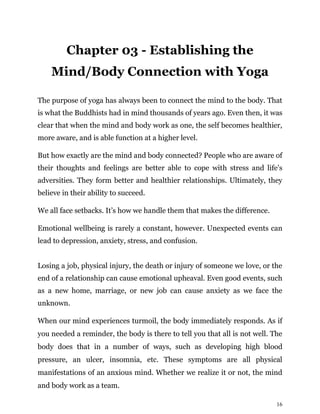 16
Chapter 03 - Establishing the
Mind/Body Connection with Yoga
The purpose of yoga has always been to connect the mind to the body. That
is what the Buddhists had in mind thousands of years ago. Even then, it was
clear that when the mind and body work as one, the self becomes healthier,
more aware, and is able function at a higher level.
But how exactly are the mind and body connected? People who are aware of
their thoughts and feelings are better able to cope with stress and life’s
adversities. They form better and healthier relationships. Ultimately, they
believe in their ability to succeed.
We all face setbacks. It’s how we handle them that makes the difference.
Emotional wellbeing is rarely a constant, however. Unexpected events can
lead to depression, anxiety, stress, and confusion.
Losing a job, physical injury, the death or injury of someone we love, or the
end of a relationship can cause emotional upheaval. Even good events, such
as a new home, marriage, or new job can cause anxiety as we face the
unknown.
When our mind experiences turmoil, the body immediately responds. As if
you needed a reminder, the body is there to tell you that all is not well. The
body does that in a number of ways, such as developing high blood
pressure, an ulcer, insomnia, etc. These symptoms are all physical
manifestations of an anxious mind. Whether we realize it or not, the mind
and body work as a team.
 