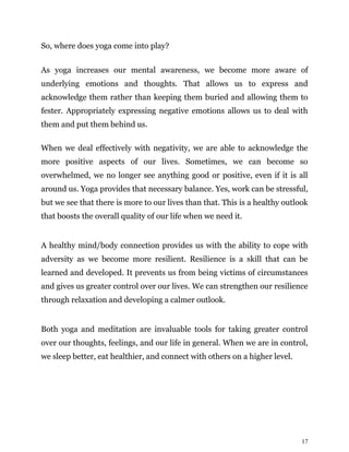 17
So, where does yoga come into play?
As yoga increases our mental awareness, we become more aware of
underlying emotions and thoughts. That allows us to express and
acknowledge them rather than keeping them buried and allowing them to
fester. Appropriately expressing negative emotions allows us to deal with
them and put them behind us.
When we deal effectively with negativity, we are able to acknowledge the
more positive aspects of our lives. Sometimes, we can become so
overwhelmed, we no longer see anything good or positive, even if it is all
around us. Yoga provides that necessary balance. Yes, work can be stressful,
but we see that there is more to our lives than that. This is a healthy outlook
that boosts the overall quality of our life when we need it.
A healthy mind/body connection provides us with the ability to cope with
adversity as we become more resilient. Resilience is a skill that can be
learned and developed. It prevents us from being victims of circumstances
and gives us greater control over our lives. We can strengthen our resilience
through relaxation and developing a calmer outlook.
Both yoga and meditation are invaluable tools for taking greater control
over our thoughts, feelings, and our life in general. When we are in control,
we sleep better, eat healthier, and connect with others on a higher level.
 