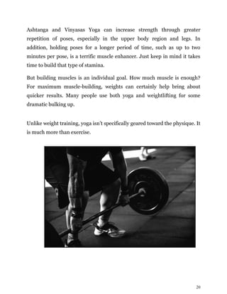 20
Ashtanga and Vinyasas Yoga can increase strength through greater
repetition of poses, especially in the upper body region and legs. In
addition, holding poses for a longer period of time, such as up to two
minutes per pose, is a terrific muscle enhancer. Just keep in mind it takes
time to build that type of stamina.
But building muscles is an individual goal. How much muscle is enough?
For maximum muscle-building, weights can certainly help bring about
quicker results. Many people use both yoga and weightlifting for some
dramatic bulking up.
Unlike weight training, yoga isn’t specifically geared toward the physique. It
is much more than exercise.
 
