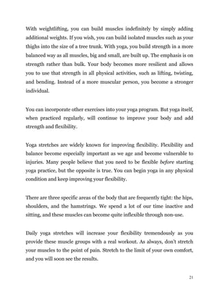 21
With weightlifting, you can build muscles indefinitely by simply adding
additional weights. If you wish, you can build isolated muscles such as your
thighs into the size of a tree trunk. With yoga, you build strength in a more
balanced way as all muscles, big and small, are built up. The emphasis is on
strength rather than bulk. Your body becomes more resilient and allows
you to use that strength in all physical activities, such as lifting, twisting,
and bending. Instead of a more muscular person, you become a stronger
individual.
You can incorporate other exercises into your yoga program. But yoga itself,
when practiced regularly, will continue to improve your body and add
strength and flexibility.
Yoga stretches are widely known for improving flexibility. Flexibility and
balance become especially important as we age and become vulnerable to
injuries. Many people believe that you need to be flexible before starting
yoga practice, but the opposite is true. You can begin yoga in any physical
condition and keep improving your flexibility.
There are three specific areas of the body that are frequently tight: the hips,
shoulders, and the hamstrings. We spend a lot of our time inactive and
sitting, and these muscles can become quite inflexible through non-use.
Daily yoga stretches will increase your flexibility tremendously as you
provide these muscle groups with a real workout. As always, don’t stretch
your muscles to the point of pain. Stretch to the limit of your own comfort,
and you will soon see the results.
 