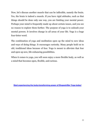 22
Now, let’s discuss another muscle that can be inflexible, namely the brain.
Yes, the brain is indeed a muscle. If you have rigid attitudes, such as that
things should be done only one way, you are limiting your mental power.
Perhaps your mind is frequently made up about certain issues, and you see
no reason to explore them further. The purpose of yoga is to unleash your
mental powers. It involves change in all areas of your life. Yoga is a huge
four-letter word.
The combination of yoga and meditation open up the mind to new ideas
and ways of doing things. It encourages curiosity. Many people hold on to
old, traditional ideas because of fear. Yoga is meant to alleviate that fear
and open up new, life-enhancing possibilities.
When it comes to yoga, you will soon enjoy a more flexible body, as well as
a mind that becomes open, flexible, and curious.
Start experiencing the body-transforming power of Shapeshifter Yoga today!
 