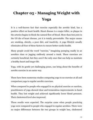 23
Chapter 05 - Managing Weight with
Yoga
It is a well-known fact that exercise especially the aerobic kind, has a
positive effect on heart health. Heart disease is a major killer, as plaque in
the arteries begins to block the natural flow of blood. More than 600,000 in
the US die of heart disease, yet it is totally preventable. The major causes
are smoking, obesity, a poor diet, and inactivity. A yoga lifestyle usually
eliminates all four of these factors to ensure better cardio health.
Many people avoid the word “exercise,” imagining pumping madly in an
aerobics class or jogging endlessly around a track. These exercises are
certainly beneficial, but they aren’t the only ones that can help us maintain
a healthy heart and longer life.
Yoga, with its gentle yet challenging poses, can bring about the benefits of
aerobic exercise in an easier way.
There have been numerous studies comparing yoga to no exercise at all and
comparison yoga to regular aerobic exercises.
When compared to people who engaged in no physical exercise or exertion,
practitioners of yoga showed clear and tremendous improvements in heart
health. They lost weight and achieved significantly lower blood pressure.
Their cholesterol level also improved.
These results were expected. The surprise came when people practicing
yoga were compared to people who engaged in regular aerobics. There were
no major differences between the two groups in weight loss, cholesterol
 