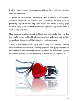 24
level, or blood pressure. The yoga group achieved the same level of benefits
as the aerobics group.
A group of independent researchers, the Cochrane Collaboration,
confirmed the results, but indicated that the duration per week spent on
practicing yoga affects the long-term. People who attend a weekly yoga
class will enjoy fewer benefits than those who practice yoga several times a
week or on a daily basis.
Many Americans suffer from atrial fibrillation, an irregular heart rhythm
that can be caused by high blood pressure, stress, and excess weight. Like
regular heart disease, atrial fibrillation, too, can be prevented.
A study at the University of Kansas used a group of 52 patients suffering
from atrial fibrillation and had them engage in two weekly yoga sessions for
several months. The results of the study found that the participants enjoyed
an improve heart rhythm and a lessening of anxiety and blood pressure.
 