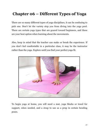 27
Chapter 06 – Different Types of Yoga
There are so many different types of yoga disciplines, it can be confusing to
pick one. Don’t let the variety stop you from diving into the yoga pool.
There are certain yoga types that are geared toward beginners, and these
are your best option when learning about the movements.
Also, keep in mind that the teacher can make or break the experience. If
you don’t feel comfortable in a particular class, it may be the instructor
rather than the yoga. Explore until you find your perfect yoga fit.
To begin yoga at home, you will need a mat, yoga blocks or towel for
support, when needed, and a strap to use as a prop in certain bending
poses.
 