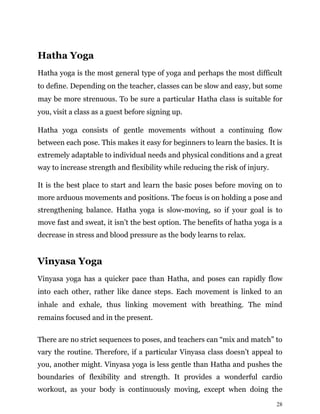 28
Hatha Yoga
Hatha yoga is the most general type of yoga and perhaps the most difficult
to define. Depending on the teacher, classes can be slow and easy, but some
may be more strenuous. To be sure a particular Hatha class is suitable for
you, visit a class as a guest before signing up.
Hatha yoga consists of gentle movements without a continuing flow
between each pose. This makes it easy for beginners to learn the basics. It is
extremely adaptable to individual needs and physical conditions and a great
way to increase strength and flexibility while reducing the risk of injury.
It is the best place to start and learn the basic poses before moving on to
more arduous movements and positions. The focus is on holding a pose and
strengthening balance. Hatha yoga is slow-moving, so if your goal is to
move fast and sweat, it isn’t the best option. The benefits of hatha yoga is a
decrease in stress and blood pressure as the body learns to relax.
Vinyasa Yoga
Vinyasa yoga has a quicker pace than Hatha, and poses can rapidly flow
into each other, rather like dance steps. Each movement is linked to an
inhale and exhale, thus linking movement with breathing. The mind
remains focused and in the present.
There are no strict sequences to poses, and teachers can “mix and match” to
vary the routine. Therefore, if a particular Vinyasa class doesn’t appeal to
you, another might. Vinyasa yoga is less gentle than Hatha and pushes the
boundaries of flexibility and strength. It provides a wonderful cardio
workout, as your body is continuously moving, except when doing the
 