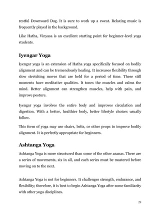 29
restful Downward Dog. It is sure to work up a sweat. Relaxing music is
frequently played in the background.
Like Hatha, Vinyasa is an excellent starting point for beginner-level yoga
students.
Iyengar Yoga
Iyengar yoga is an extension of Hatha yoga specifically focused on bodily
alignment and can be tremendously healing. It increases flexibility through
slow stretching moves that are held for a period of time. These still
moments have meditative qualities. It tones the muscles and calms the
mind. Better alignment can strengthen muscles, help with pain, and
improve posture.
Iyengar yoga involves the entire body and improves circulation and
digestion. With a better, healthier body, better lifestyle choices usually
follow.
This form of yoga may use chairs, belts, or other props to improve bodily
alignment. It is perfectly appropriate for beginners.
Ashtanga Yoga
Ashtanga Yoga is more structured than some of the other asanas. There are
a series of movements, six in all, and each series must be mastered before
moving on to the next.
Ashtanga Yoga is not for beginners. It challenges strength, endurance, and
flexibility; therefore, it is best to begin Ashtanga Yoga after some familiarity
with other yoga disciplines.
 