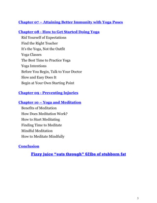 3
Chapter 07 – Attaining Better Immunity with Yoga Poses
Chapter 08 - How to Get Started Doing Yoga
Rid Yourself of Expectations
Find the Right Teacher
It’s the Yoga, Not the Outfit
Yoga Classes
The Best Time to Practice Yoga
Yoga Intentions
Before You Begin, Talk to Your Doctor
Slow and Easy Does It
Begin at Your Own Starting Point
Chapter 09 - Preventing Injuries
Chapter 10 – Yoga and Meditation
Benefits of Meditation
How Does Meditation Work?
How to Start Meditating
Finding Time to Meditate
Mindful Meditation
How to Meditate Mindfully
Conclusion
Fizzy juice “eats through” 62lbs of stubborn fat
 