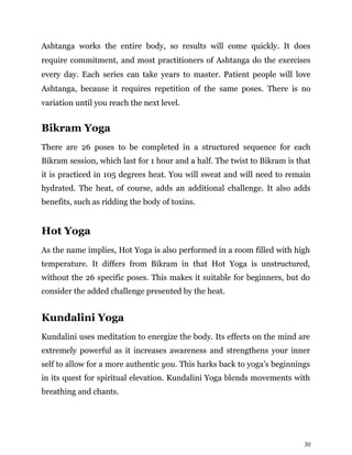 30
Ashtanga works the entire body, so results will come quickly. It does
require commitment, and most practitioners of Ashtanga do the exercises
every day. Each series can take years to master. Patient people will love
Ashtanga, because it requires repetition of the same poses. There is no
variation until you reach the next level.
Bikram Yoga
There are 26 poses to be completed in a structured sequence for each
Bikram session, which last for 1 hour and a half. The twist to Bikram is that
it is practiced in 105 degrees heat. You will sweat and will need to remain
hydrated. The heat, of course, adds an additional challenge. It also adds
benefits, such as ridding the body of toxins.
Hot Yoga
As the name implies, Hot Yoga is also performed in a room filled with high
temperature. It differs from Bikram in that Hot Yoga is unstructured,
without the 26 specific poses. This makes it suitable for beginners, but do
consider the added challenge presented by the heat.
Kundalini Yoga
Kundalini uses meditation to energize the body. Its effects on the mind are
extremely powerful as it increases awareness and strengthens your inner
self to allow for a more authentic you. This harks back to yoga’s beginnings
in its quest for spiritual elevation. Kundalini Yoga blends movements with
breathing and chants.
 