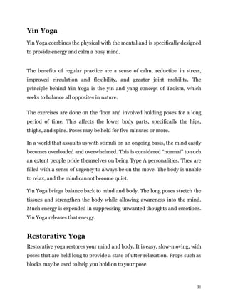31
Yin Yoga
Yin Yoga combines the physical with the mental and is specifically designed
to provide energy and calm a busy mind.
The benefits of regular practice are a sense of calm, reduction in stress,
improved circulation and flexibility, and greater joint mobility. The
principle behind Yin Yoga is the yin and yang concept of Taoism, which
seeks to balance all opposites in nature.
The exercises are done on the floor and involved holding poses for a long
period of time. This affects the lower body parts, specifically the hips,
thighs, and spine. Poses may be held for five minutes or more.
In a world that assaults us with stimuli on an ongoing basis, the mind easily
becomes overloaded and overwhelmed. This is considered “normal” to such
an extent people pride themselves on being Type A personalities. They are
filled with a sense of urgency to always be on the move. The body is unable
to relax, and the mind cannot become quiet.
Yin Yoga brings balance back to mind and body. The long poses stretch the
tissues and strengthen the body while allowing awareness into the mind.
Much energy is expended in suppressing unwanted thoughts and emotions.
Yin Yoga releases that energy.
Restorative Yoga
Restorative yoga restores your mind and body. It is easy, slow-moving, with
poses that are held long to provide a state of utter relaxation. Props such as
blocks may be used to help you hold on to your pose.
 