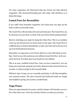 35
For sinus congestion, the Downward Dog (see Poses) can help alleviate
congestion. This downward-bending pose also helps with infections as it
drains the lungs.
Camel Pose for Bronchitis
If you suffer from bronchial congestion, the Camel pose can open up the
body to allow you breathe easier.
The Camel Pose will also help with neck and back pain. The Camel Pose can
be strenuous on your back, so check with your doctor before getting started.
Start by stretching your spine by doing the Cobra Pose. This is an excellent
warm-up and will prevent too much strain on the spine. The Camel Pose is
a difficult pose to master immediately, so take your time and work your way
up to the full backward extension.
Remember, no yoga pose is ever forced. Kneel on a mat with hands on your
hips. Tuck in your chin and press your tailbone toward the floor. Arch your
pelvis forward. If needed, place your hands by your tailbone.
This is an easy, modified Camel Pose. Once you have mastered it, you can
bring your arms back and grab your heels. Remain in the Camel Pose for 60
seconds, or until you begin to feel uncomfortable.
Whatever type of yoga you are currently practicing, it will help strengthen
your immune system. The above forward and backward bends are simply
extra helpful in giving your system a needed hand.
Yoga Poses
There are approximately 84 asanas, and this chapter will introduce you to a
few of the basic ones. A few dos and don’t before you start your journey:
 