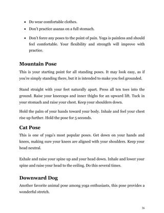 36
• Do wear comfortable clothes.
• Don’t practice asanas on a full stomach.
• Don’t force any poses to the point of pain. Yoga is painless and should
feel comfortable. Your flexibility and strength will improve with
practice.
Mountain Pose
This is your starting point for all standing poses. It may look easy, as if
you’re simply standing there, but it is intended to make you feel grounded.
Stand straight with your feet naturally apart. Press all ten toes into the
ground. Raise your kneecaps and inner thighs for an upward lift. Tuck in
your stomach and raise your chest. Keep your shoulders down.
Hold the palm of your hands toward your body. Inhale and feel your chest
rise up further. Hold the pose for 5 seconds.
Cat Pose
This is one of yoga’s most popular poses. Get down on your hands and
knees, making sure your knees are aligned with your shoulders. Keep your
head neutral.
Exhale and raise your spine up and your head down. Inhale and lower your
spine and raise your head to the ceiling. Do this several times.
Downward Dog
Another favorite animal pose among yoga enthusiasts, this pose provides a
wonderful stretch.
 