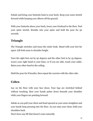 38
Exhale and bring your buttocks back to your heels. Keep your arms stretch
forward while keeping your elbows off the ground.
With your buttocks above your heels, lower your forehead to the floor. Feel
your spine stretch. Breathe into your spine and hold the pose for 30
seconds.
Triangle
The Triangle stretches and tones the entire body. Stand with your feet far
apart. Lift both arms to shoulder height.
Turn the right foot out by 90 degrees and the other foot in by 45 degrees.
Lower your right hand to your knee, or if you are able, touch your ankle.
Raise your other hand to the ceiling.
Hold the pose for 8 breaths, then repeat the exercise with the other side.
Cobra
Lay on the floor with your face down. Your legs are stretched behind
without touching. Rest your hands palms down beneath your shoulder
while your fingers are pointing forward.
Inhale as you pull your chest and head upward as your arms straighten and
your hands keep pressing into the floor. As you raise your chest, hold your
shoulders back.
Don’t force any lift that doesn’t come naturally.
 