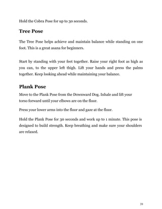 39
Hold the Cobra Pose for up to 30 seconds.
Tree Pose
The Tree Pose helps achieve and maintain balance while standing on one
foot. This is a great asana for beginners.
Start by standing with your feet together. Raise your right foot as high as
you can, to the upper left thigh. Lift your hands and press the palms
together. Keep looking ahead while maintaining your balance.
Plank Pose
Move to the Plank Pose from the Downward Dog. Inhale and lift your
torso forward until your elbows are on the floor.
Press your lower arms into the floor and gaze at the floor.
Hold the Plank Pose for 30 seconds and work up to 1 minute. This pose is
designed to build strength. Keep breathing and make sure your shoulders
are relaxed.
 