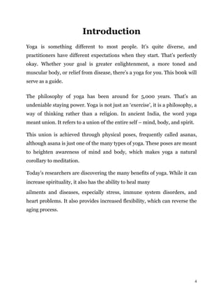 4
Introduction
Yoga is something different to most people. It’s quite diverse, and
practitioners have different expectations when they start. That’s perfectly
okay. Whether your goal is greater enlightenment, a more toned and
muscular body, or relief from disease, there’s a yoga for you. This b00k will
serve as a guide.
The philosophy of yoga has been around for 5,000 years. That’s an
undeniable staying power. Yoga is not just an ‘exercise’, it is a philosophy, a
way of thinking rather than a religion. In ancient India, the word yoga
meant union. It refers to a union of the entire self – mind, body, and spirit.
This union is achieved through physical poses, frequently called asanas,
although asana is just one of the many types of yoga. These poses are meant
to heighten awareness of mind and body, which makes yoga a natural
corollary to meditation.
Today’s researchers are discovering the many benefits of yoga. While it can
increase spirituality, it also has the ability to heal many
ailments and diseases, especially stress, immune system disorders, and
heart problems. It also provides increased flexibility, which can reverse the
aging process.
 